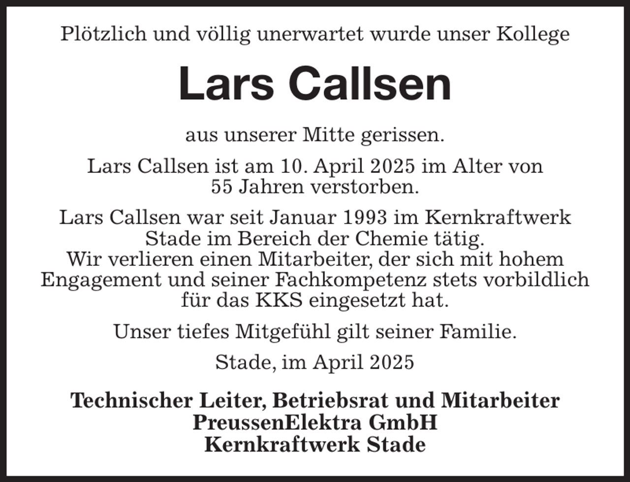 <p>Plötzlich und völlig unerwartet wurde unser Kollege<br />Lars Callsen<br />aus unserer Mitte gerissen.<br />Lars Callsen ist am 10. April 2025 im Alter von<br />55 Jahren verstorben.<br />Lars Callsen war seit Januar 1993 im Kernkraftwerk<br />Stade im Bereich der Chemie tätig.<br />Wir verlieren einen Mitarbeiter, der sich mit hohem<br />Engagement und seiner Fachkompetenz stets vorbildlich für das KKS eingesetzt hat.<br />Unser tiefes Mitgefühl gilt seiner Familie.<br />Stade, im April 2025<br />Technischer Leiter, Betriebsrat und Mitarbeiter<br />PreussenElektra GmbH<br />Kernkraftwerk Stade</p>
