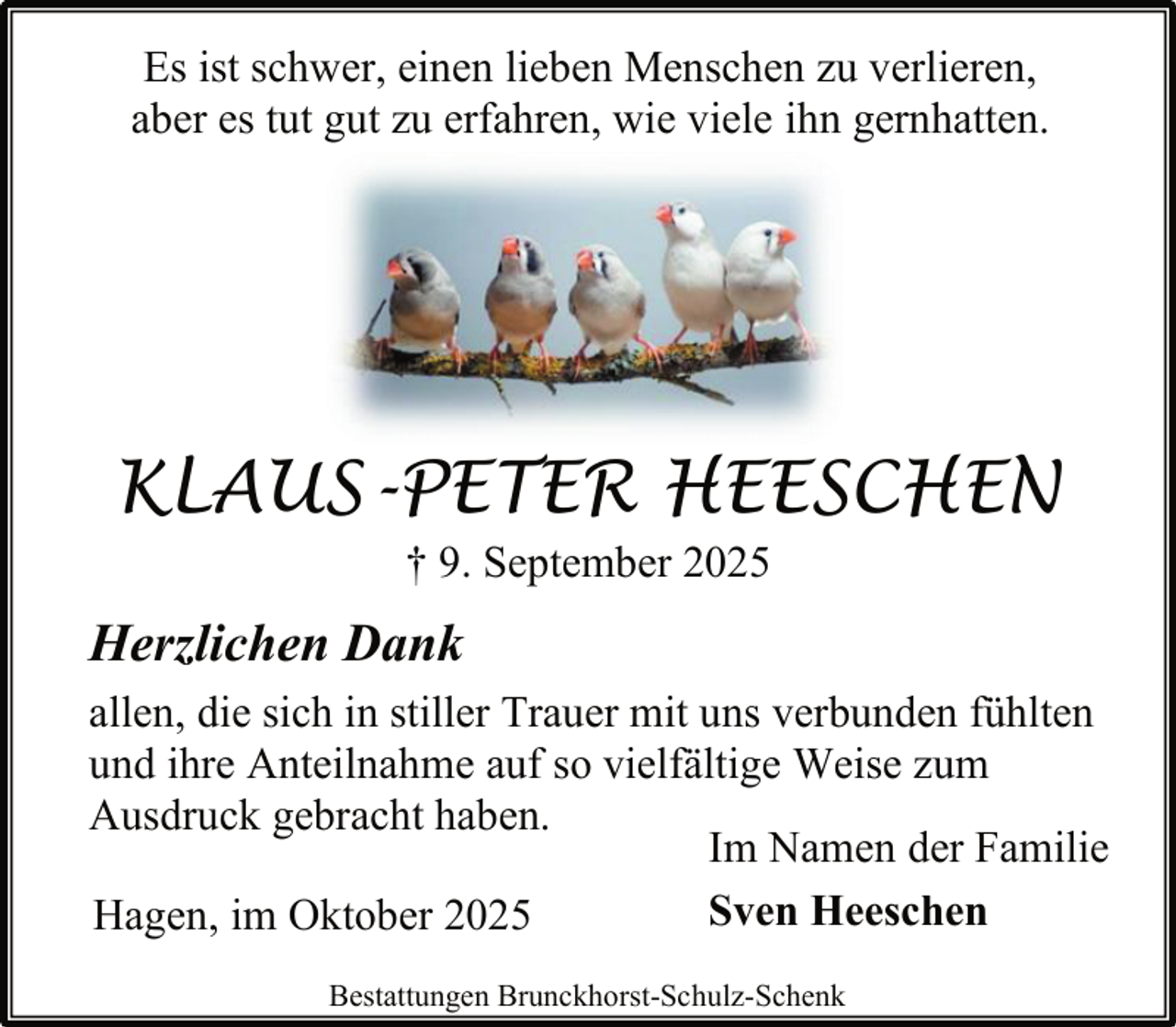 <p>Es ist schwer, einen lieben Menschen zu verlieren,<br />aber es tut gut zu erfahren, wie viele ihn gernhatten.</p><p>KLAUS-PETER HEESCHEN<br />† 9. September 2025</p><p>Herzlichen Dank<br />allen, die sich in stiller Trauer mit uns verbunden fühlten<br />und ihre Anteilnahme auf so vielfältige Weise zum<br />Ausdruck gebracht haben.<br />Im Namen der Familie<br />Sven Heeschen<br />Hagen, im Oktober 2025<br />Bestattungen Brunckhorst-Schulz-Schenk</p>