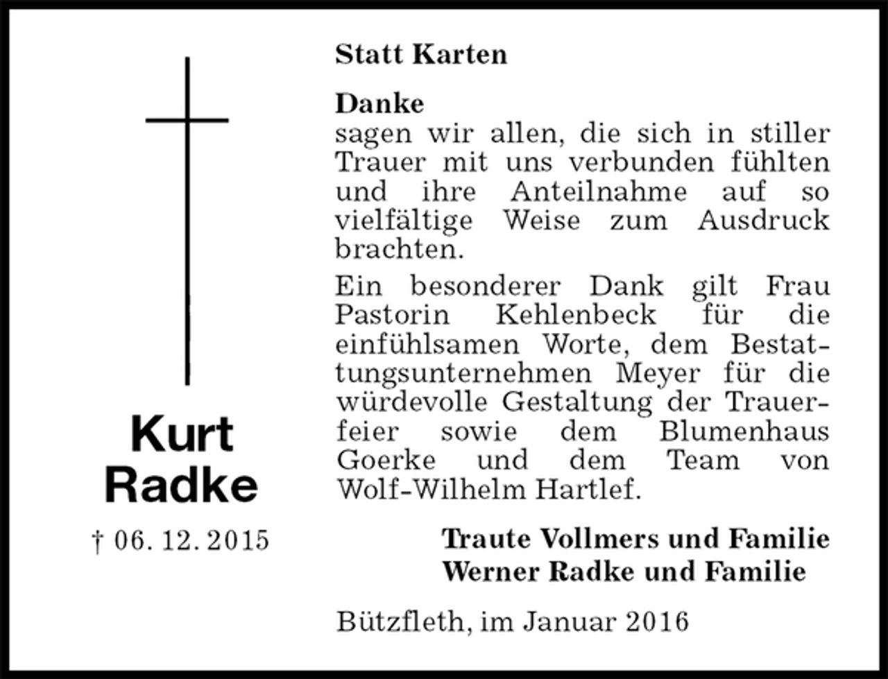 <p>Statt Karten<br />Danke<br />sagen wir allen, die sich in stiller Trauer mit uns verbunden fühlten und ihre Anteilnahme auf so<br />vielfältige Weise zum Ausdruck brachten.<br />Ein besonderer Dank gilt Frau<br />Pastorin Kehlenbeck für die<br />einfühlsamen Worte, dem Bestattungsunternehmen Meyer für die würdevolle Gestaltung der Trauerfeier sowie dem Blumenhaus<br />Goerke und dem Team von<br />Wolf-Wilhelm Hartlef.<br />Traute Vollmers und Familie<br />Werner Radke und Familie<br />Bützfleth, im Januar 2016<br />Kurt<br />Radke<br />† 06. 12. 2015</p>