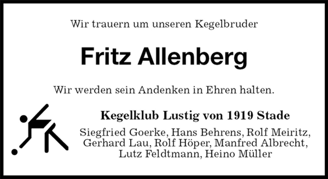 <p>Wir trauern um unseren Kegelbruder<br />Fritz Allenberg<br />Wir werden sein Andenken in Ehren halten.<br />Kegelklub Lustig von 1919 Stade<br />Siegfried Goerke, Hans Behrens, Rolf Meiritz,<br />Gerhard Lau, Rolf Höper, Manfred Albrecht, Lutz Feldtmann, Heino Müller</p>