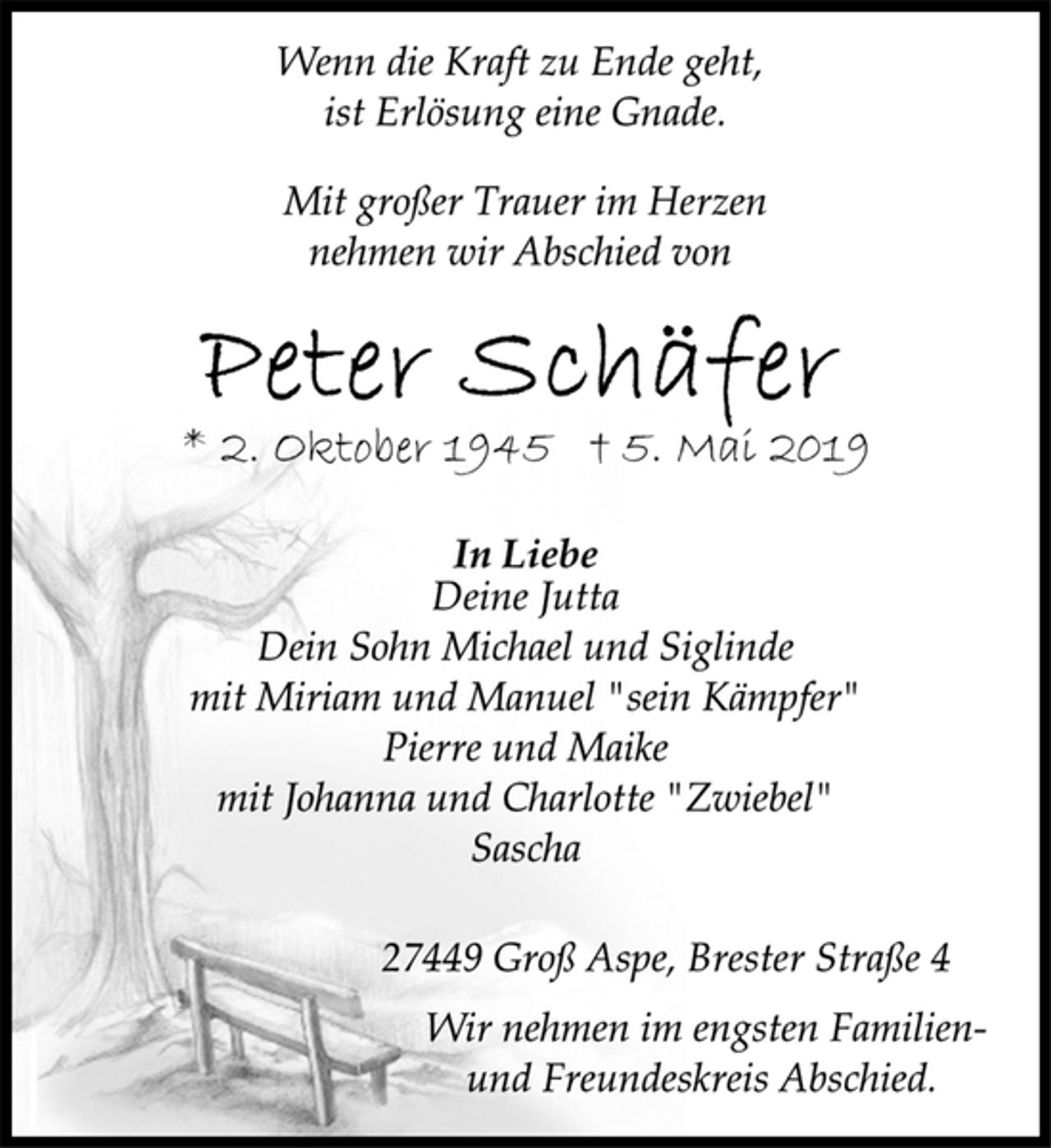 <p>Wenn die Kraft zu Ende geht,<br />ist Erlösung eine Gnade.<br />Mit großer Trauer im Herzen<br />nehmen wir Abschied von<br />Peter Schäfer<br />* 2. Oktober 1945 † 5. Mai 2019<br />In Liebe<br />Deine Jutta<br />Dein Sohn Michael und Siglinde<br />mit Miriam und Manuel "sein Kämpfer"<br />Pierre und Maike<br />mit Johanna und Charlotte "Zwiebel"<br />Sascha<br />27449 Groß Aspe, Brester Straße 4<br />Wir nehmen im engsten Familien und<br />Freundeskreis Abschied.</p>