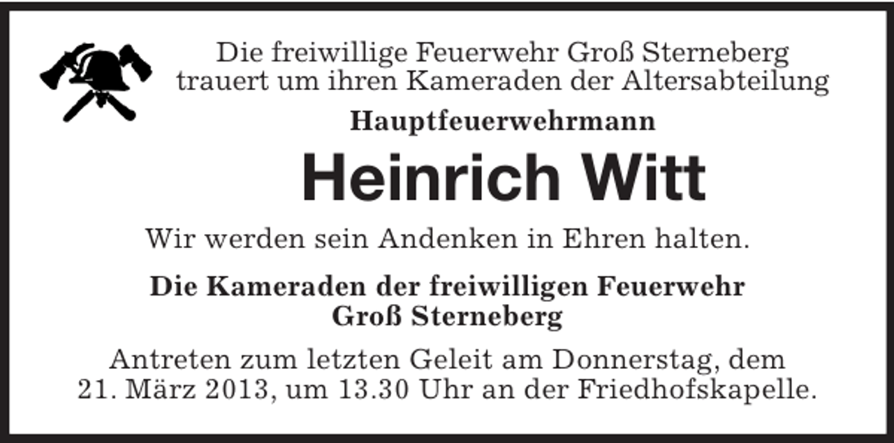 <p>Die freiwillige Feuerwehr Groß Sterneberg<br />trauert um ihren Kameraden der Altersabteilung<br />Hauptfeuerwehrmann</p><p>Heinrich Witt<br />Wir werden sein Andenken in Ehren halten.<br />Die Kameraden der freiwilligen Feuerwehr<br />Groß Sterneberg<br />Antreten zum letzten Geleit am Donnerstag, dem<br />21. März 2013, um 13.30 Uhr an der Friedhofskapelle.</p>