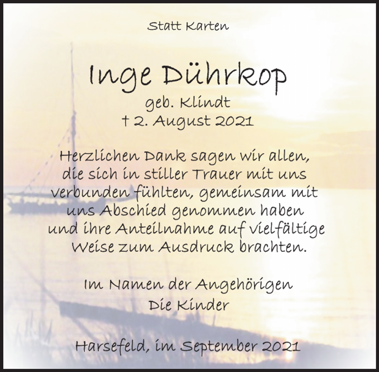 <p>Statt Karten<br />Inge Dührkop<br />geb. Klindt<br />† 2. August 2021<br />Herzlichen Dank sagen wir allen,<br />die sich in stiller Trauer mit uns<br />verbunden fühlten, gemeinsam mit<br />uns Abschied genommen haben<br />und ihre Anteilnahme auf vielfältige<br />Weise zum Ausdruck brachten.<br />Im Namehn der Angehörigen<br />Die Kinder<br />Harsefeld, im September 2021</p>