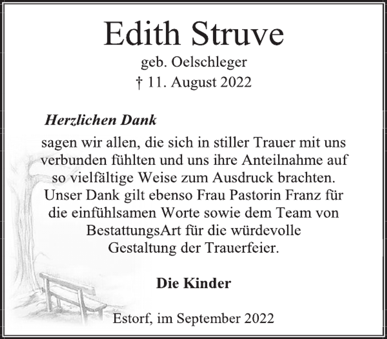 <p>Edith Struve<br />geb. Oelschleger<br />† 11. August 2022<br />Herzlichen Dank<br />sagen wir allen, die sich in stiller Trauer mit uns<br />verbunden fühlten und uns ihre Anteilnahme auf<br />so vielfältige Weise zum Ausdruck brachten.<br />Unser Dank gilt ebenso Frau Pastorin Franz für<br />die einfühlsamen Worte sowie dem Team von<br />BestattungsArt für die würdevolle<br />Gestaltung der Trauerfeier.<br />Die Kinder<br />Estorf, im September 2022</p>