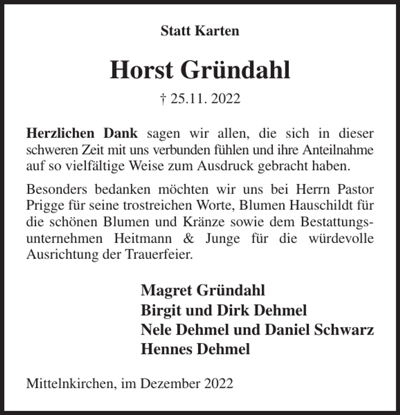 <p>Statt Karten<br />Horst Gründahl<br />† 25.11. 2022<br />Herzlichen Dank sagen wir allen, die sich in dieser schweren Zeit mit uns verbunden fühlen und ihre Anteilnahme<br />auf so vielfältige Weise zum Ausdruck gebracht haben.<br />Besonders bedanken möchten wir uns bei Herrn Pastor Prigge für seine trostreichen Worte, Blumen Hauschildt für die schönen Blumen und Kränze sowie dem Bestattungsunternehmen Heitmann &amp; Junge für die würdevolle<br />Ausrichtung der Trauerfeier.<br />Magret Gründahl<br />Birgit und Dirk Dehmel<br />Nele Dehmel und Daniel Schwarz<br />Hennes Dehmel<br />Mittelnkirchen, im Dezember 2022</p>