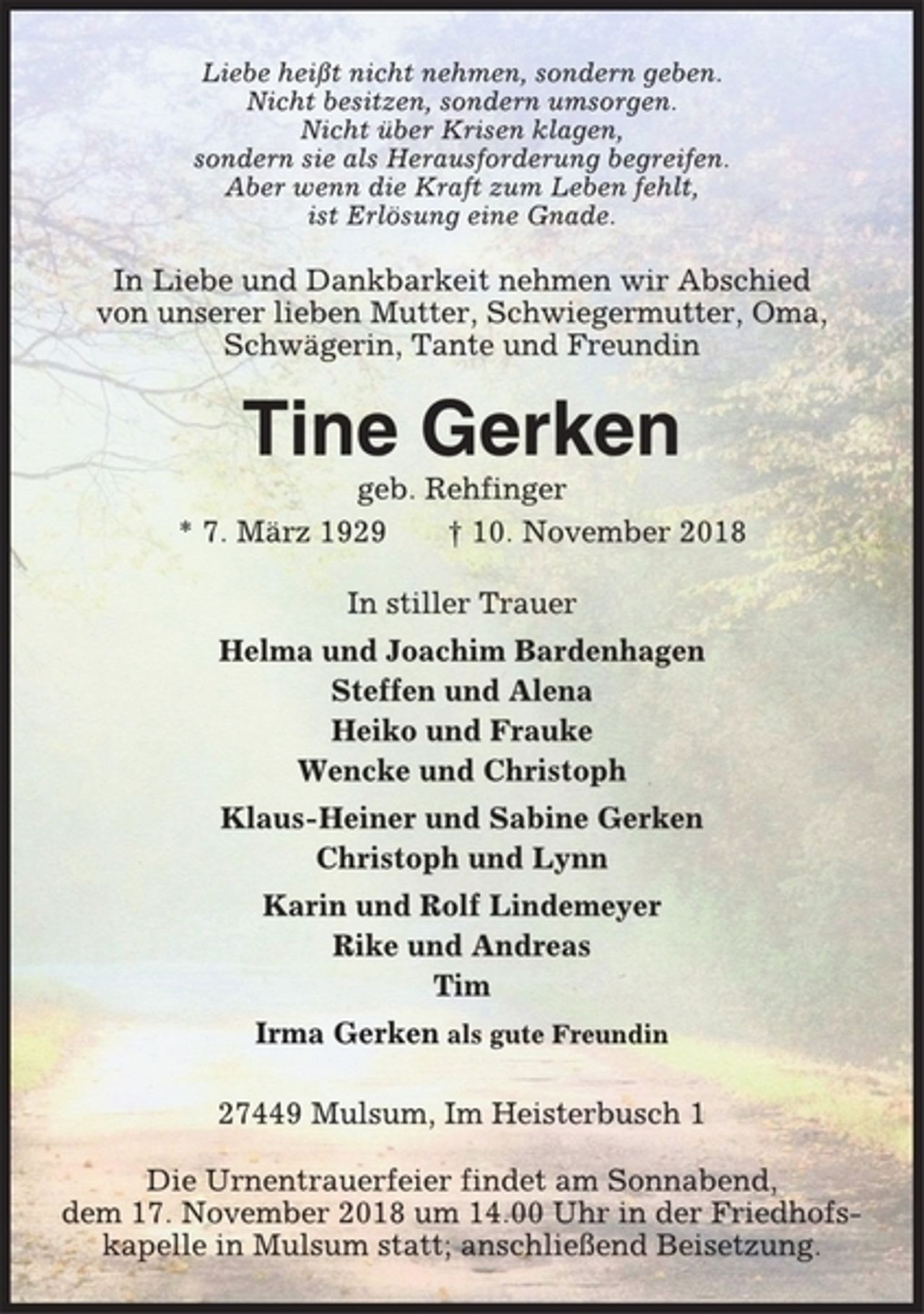 <p>Liebe heißt nicht nehmen, sondern geben.<br />Nicht besitzen, sondern umsorgen.<br />Nicht über Krisen klagen,<br />sondern sie als Herausforderung begreifen.<br />Aber wenn die Kraft zum Leben fehlt,<br />ist Erlösung eine Gnade.<br />In Liebe und Dankbarkeit nehmen wir Abschied<br />von unserer lieben Mutter, Schwiegermutter, Oma,<br />Schwägerin, Tante und Freundin<br />Tine Gerken<br />geb. Rehfinger<br />* 7. März 1929 † 10. November 2018<br />In stiller Trauer<br />Helma und Joachim Bardenhagen<br />Steffen und Alena<br />Heiko und Frauke<br />Wencke und Christoph<br />Klaus-Heiner und Sabine Gerken<br />Christoph und Lynn<br />Karin und Rolf Lindemeyer<br />Rike und Andreas<br />Tim<br />Irma Gerken als gute Freundin<br />27449 Mulsum, Im Heisterbusch 1<br />Die Urnentrauerfeier findet am Sonnabend,<br />dem 17. November 2018 um 14.00 Uhr in der Friedhofskapelle<br />in Mulsum statt; anschließend Beisetzung.</p>