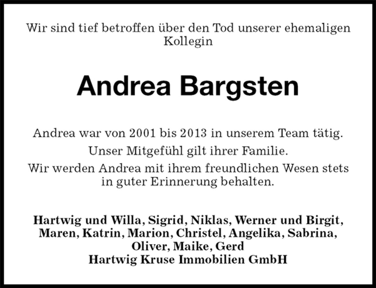 <p>Wir sind tief betroffen über den Tod unserer ehemaligen Kollegin<br />Andrea Bargsten<br />Andrea war von 2001 bis 2013 in unserem Team tätig.<br />Unser Mitgefühl gilt ihrer Familie.<br />Wir werden Andrea mit ihrem freundlichen Wesen stets in guter Erinnerung behalten.<br />Hartwig und Willa, Sigrid, Niklas, Werner und Birgit, Maren, Katrin, Marion, Christel, Angelika, Sabrina,<br />Oliver, Maike, Gerd<br />Hartwig Kruse Immobilien GmbH</p>