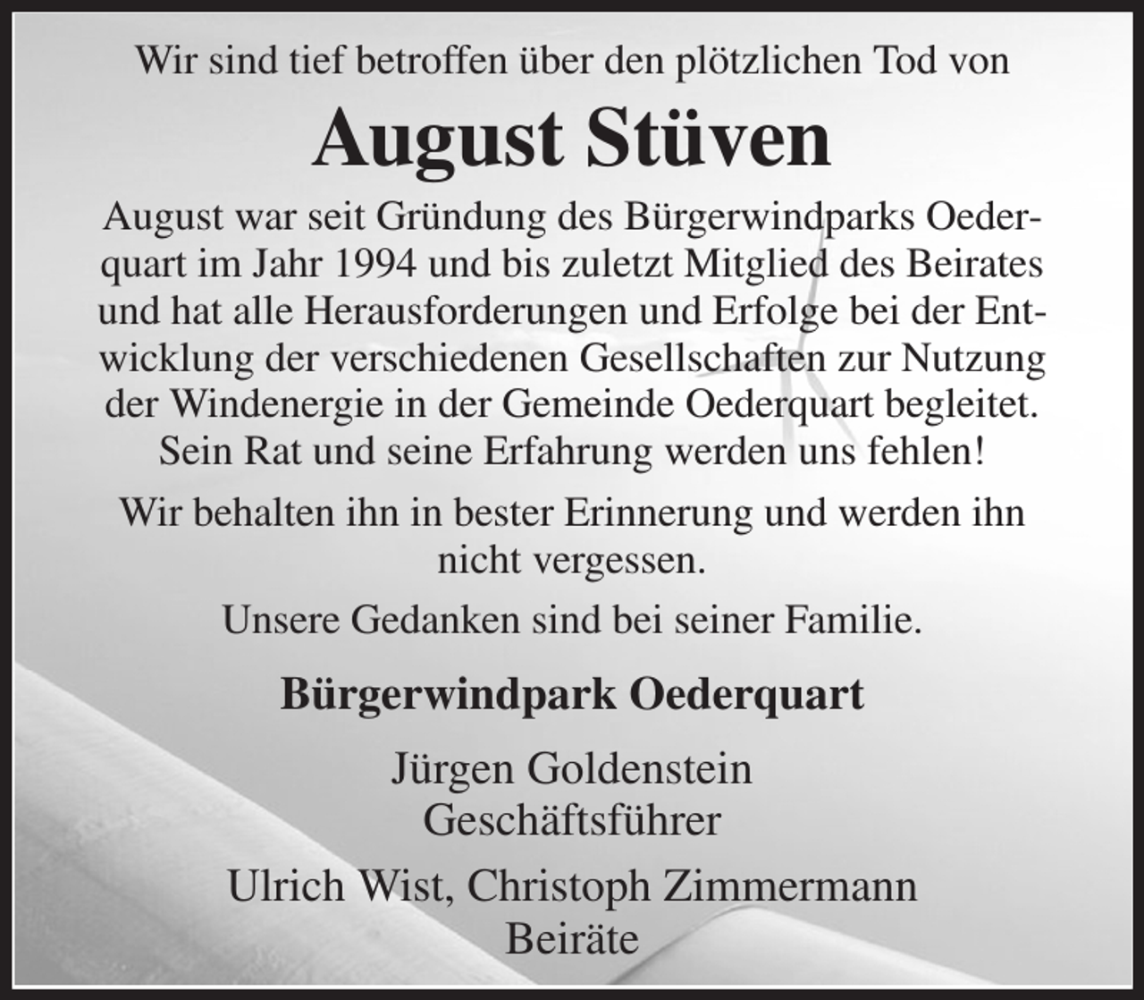 <p>Wir sind tief betroffen über den plötzlichen Tod von<br />August Stüven<br />August war seit Gründung des Bürgerwindparks Oederquart im Jahr 1994 und bis zuletzt Mitglied des Beirates und hat alle Herausforderungen und Erfolge bei der Entwicklung der verschiedenen Gesellschaften zur Nutzung der Windenergie in der Gemeinde Oederquart begleitet.<br />Sein Rat und seine Erfahrung werden uns fehlen!<br />Wir behalten ihn in bester Erinnerung und werden ihn nicht vergessen.<br />Unsere Gedanken sind bei seiner Familie.<br />Bürgerwindpark Oederquart<br />Jürgen Goldenstein<br />Geschäftsführer<br />Ulrich Wist, Christoph Zimmermann<br />Beiräte</p>