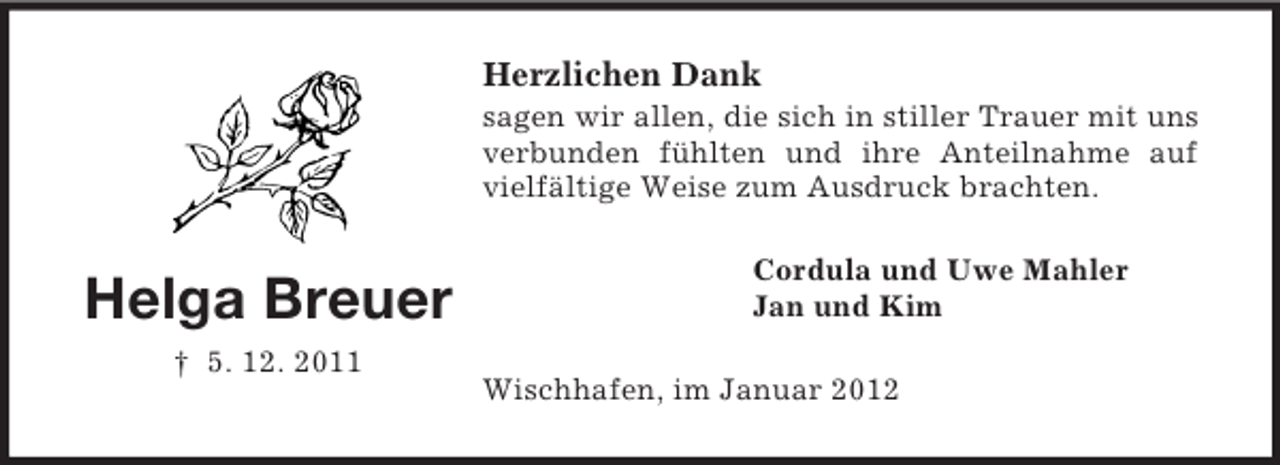 <p>Herzlichen Dank<br />sagen wir allen, die sich in stiller Trauer mit uns<br />verbunden fühlten und ihre Anteilnahme auf<br />vielfältige Weise zum Ausdruck brachten.</p><p>Helga Breuer<br />† 5. 12. 2011</p><p>Cordula und Uwe Mahler<br />Jan und Kim<br />Wischhafen, im Januar 2012</p>
