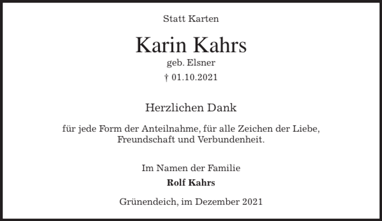 <p>Statt Karten<br />Karin Kahrs<br />geb. Elsner<br />† 01.10.2021<br />Herzlichen Dank</p>
<p>für jede Form der Anteilnahme, für alle Zeichen der Liebe,<br />Freundschaft und Verbundenheit.</p>
<p>Im Namen der Familie<br />Rolf Kahrs<br />Grünendeich, im Dezember 2021</p>