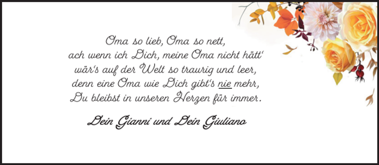 <p>Oma so lieb, Oma so nett,<br />ach wenn ich Dich, meine Oma nicht hätt'<br />wär's auf der Welt so traurig und leer,<br />denn eine Oma wie Dich gibt's nie mehr,<br />Du bleibst in unseren Herzen für immer.<br />Dein Gianni und Dein Giuliano</p>