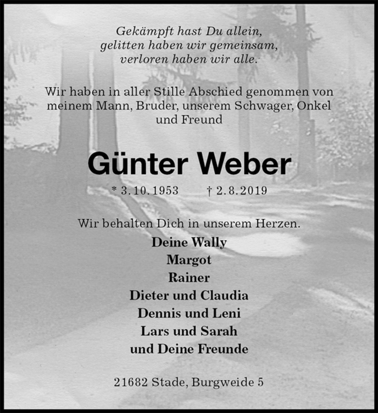 <p>Gekämpft hast Du allein,<br />gelitten haben wir gemeinsam,<br />verloren haben wir alle.<br />Wir haben in aller Stille Abschied genommen von meinem Mann, Bruder, unserem Schwager, Onkel und Freund<br />Günter Weber<br />* 3. 10. 1953 † 2. 8. 2019<br />Wir behalten Dich in unserem Herzen.<br />Deine Wally<br />Margot<br />Rainer<br />Dieter und Claudia<br />Dennis und Leni<br />Lars und Sarah<br />und Deine Freunde<br />21682 Stade, Burgweide 5</p>