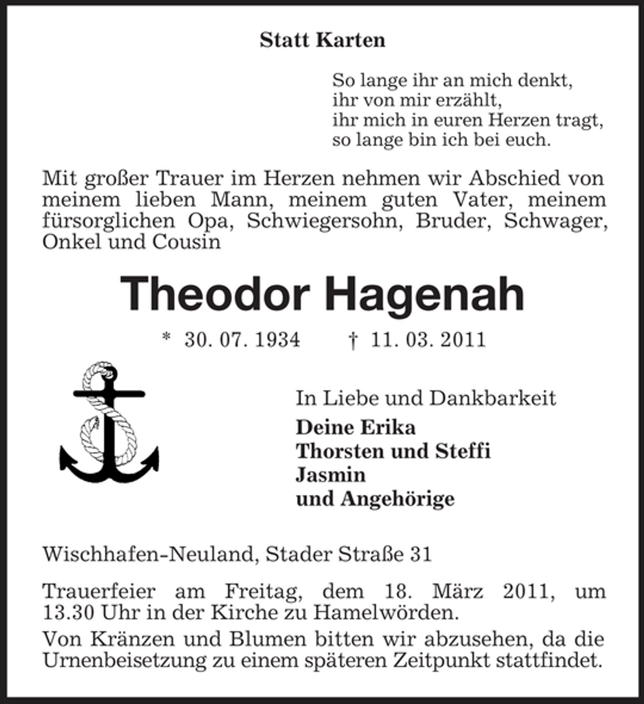 <p>Statt Karten So lange ihr an mich denkt, ihr von mir erzählt, ihr mich in euren Herzen tragt, so lange bin ich bei euch.</p>
<p>Mit großer Trauer im Herzen nehmen wir Abschied von meinem lieben Mann, meinem guten Vater, meinem fürsorglichen Opa, Schwiegersohn, Bruder, Schwager, Onkel und Cousin</p>
<p>Theodor Hagenah* 30. 07. 1934 † 11. 03. 2011 In Liebe und Dankbarkeit Deine Erika Thorsten und Steffi Jasmin und Angehörige Wischhafen-Neuland, Stader Straße 31 Trauerfeier am Freitag, dem 18. März 2011, um 13.30 Uhr in der Kirche zu Hamelwörden. Von Kränzen und Blumen bitten wir abzusehen, da die Urnenbeisetzung zu einem späteren Zeitpunkt stattfindet.</p>