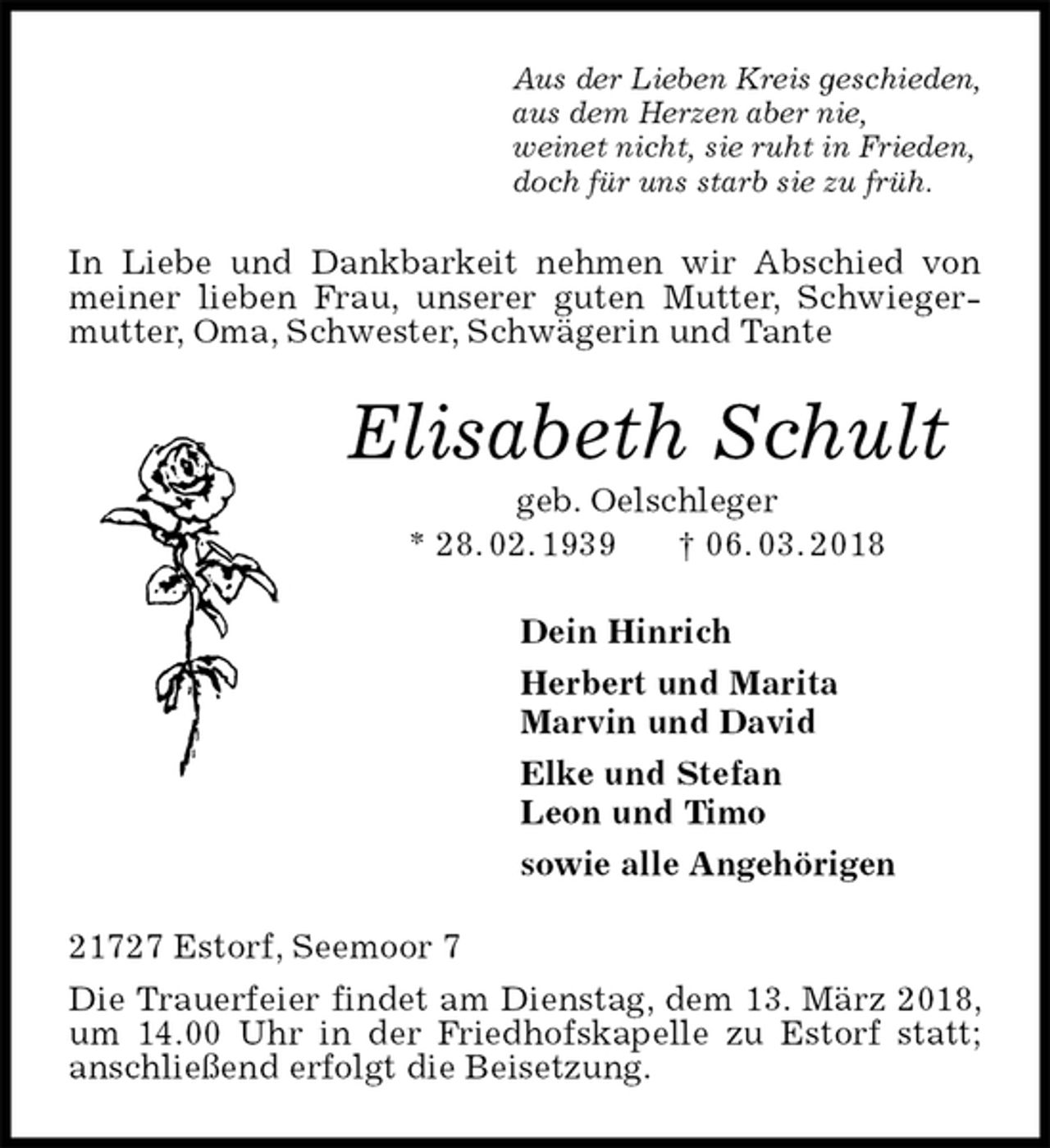 <p>Aus der Lieben Kreis geschieden,<br />aus dem Herzen aber nie,<br />weinet nicht, sie ruht in Frieden,<br />doch für uns starb sie zu früh.<br />In Liebe und Dankbarkeit nehmen wir Abschied von meiner lieben Frau, unserer guten Mutter, Schwiegermutter, Oma, Schwester, Schwägerin und Tante<br />Elisabeth Schult<br />geb. Oelschleger<br />* 28. 02. 1939 † 06. 03. 2018<br />Dein Hinrich<br />Herbert und Marita<br />Marvin und David<br />Elke und Stefan<br />Leon und Timo<br />sowie alle Angehörigen<br />21727 Estorf, Seemoor 7<br />Die Trauerfeier findet am Dienstag, dem 13. März 2018, um 14.00 Uhr in der Friedhofskapelle zu Estorf statt; anschließend erfolgt die Beisetzung.</p>