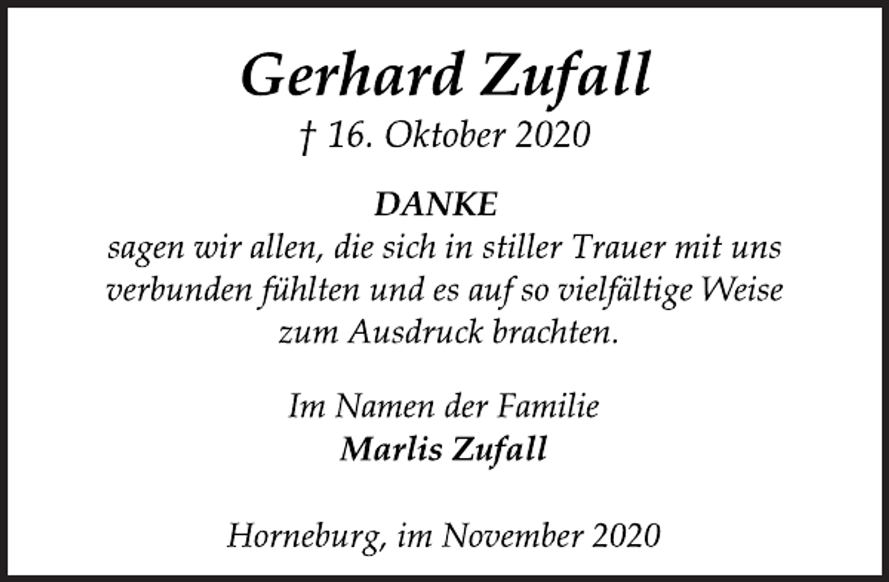 <p>Gerhard Zufall<br />† 16. Oktober 2020<br />DANKE<br />sagen wir allen, die sich in stiller Trauer mit uns verbunden fühlten und es auf so vielfältige Weise zum Ausdruck brachten.<br />Im Namen der Familie<br />Marlis Zufall<br />Horneburg, im November 2020</p>