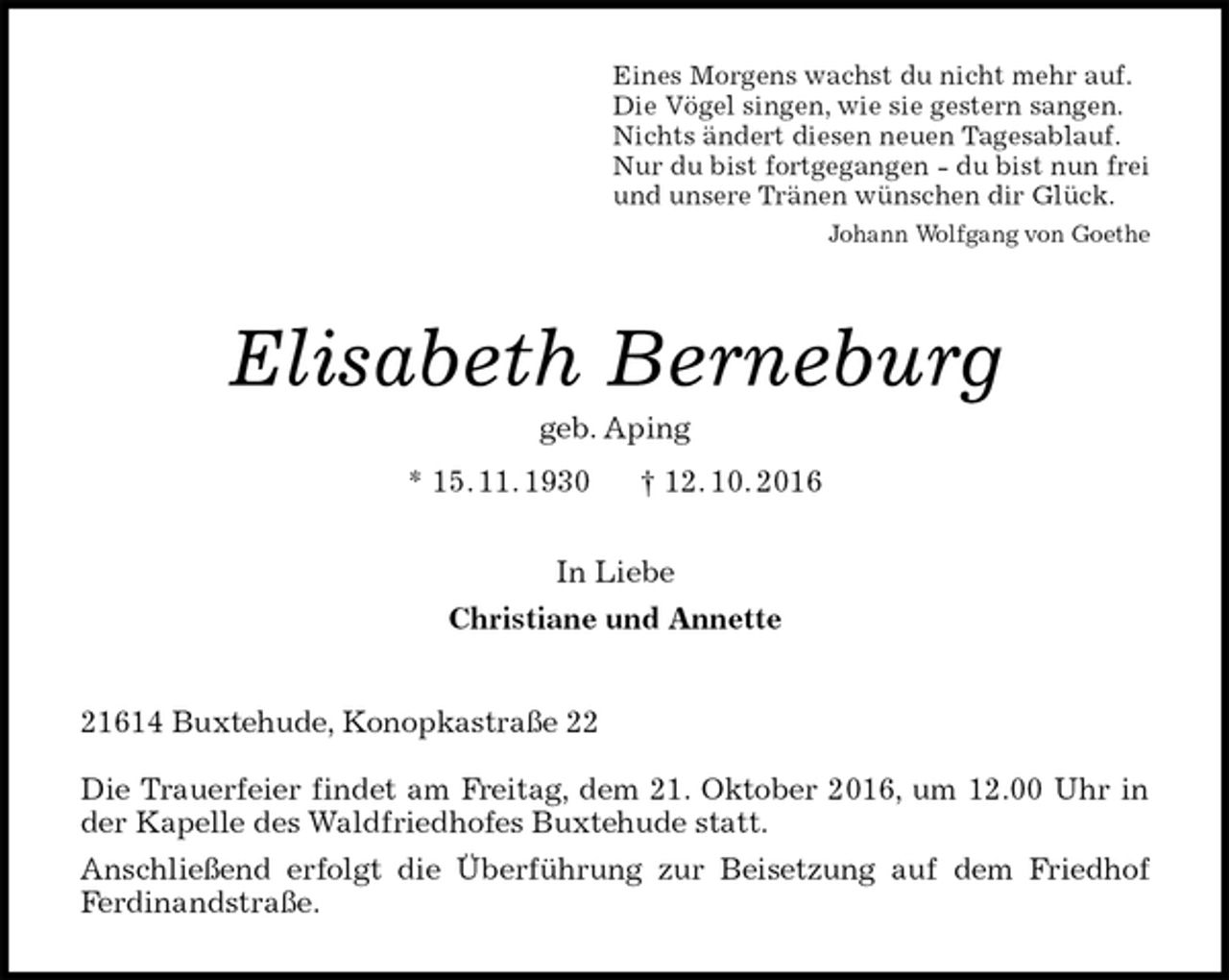 <p>Eines Morgens wachst du nicht mehr auf.<br />Die Vögel singen, wie sie gestern sangen.<br />Nichts ändert diesen neuen Tagesablauf.<br />Nur du bist fortgegangen - du bist nun frei<br />und unsere Tränen wünschen dir Glück.<br />Johann Wolfgang von Goethe<br />Elisabeth Berneburg<br />geb. Aping<br />* 15. 11. 1930 † 12. 10. 2016<br />In Liebe<br />Christiane und Annette<br />21614 Buxtehude, Konopkastraße 22</p><p>Die Trauerfeier findet am Freitag, dem 21. Oktober 2016, um 12.00 Uhr in der Kapelle des Waldfriedhofes Buxtehude statt.<br />Anschließend erfolgt die Überführung zur Beisetzung auf dem Friedhof Ferdinandstraße.</p>