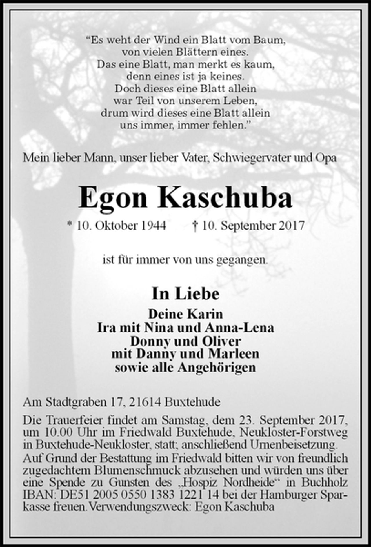 <p>“Es weht der Wind ein Blatt vom Baum,<br />von vielen Blättern eines.<br />Das eine Blatt, man merkt es kaum,<br />denn eines ist ja keines.<br />Doch dieses eine Blatt allein<br />war Teil von unserem Leben,<br />drum wird dieses eine Blatt allein<br />uns immer, immer fehlen.”<br />Mein lieber Mann, unser lieber Vater, Schwiegervater und Opa<br />Egon Kaschuba<br />* 10. Oktober 1944 † 10. September 2017<br />ist für immer von uns gegangen.<br />In Liebe<br />Deine Karin<br />Ira mit Nina und Anna-Lena<br />Donny und Oliver<br />mit Danny und Marleen<br />sowie alle Angehörigen<br />Am Stadtgraben 17, 21614 Buxtehude<br />Die Trauerfeier findet am Samstag, dem 23. September 2017, um 10.00 Uhr im Friedwald Buxtehude, Neukloster-Forstweg in Buxtehude-Neukloster, statt; anschließend Urnenbeisetzung.<br />Auf Grund der Bestattung im Friedwald bitten wir von freundlich zugedachtem Blumenschmuck abzusehen und würden uns über eine Spende zu Gunsten des „Hospiz Nordheide“ in Buchholz IBAN: DE51 2005 0550 1383 1221 14 bei der Hamburger Sparkasse freuen.Verwendungszweck: Egon Kaschuba</p>