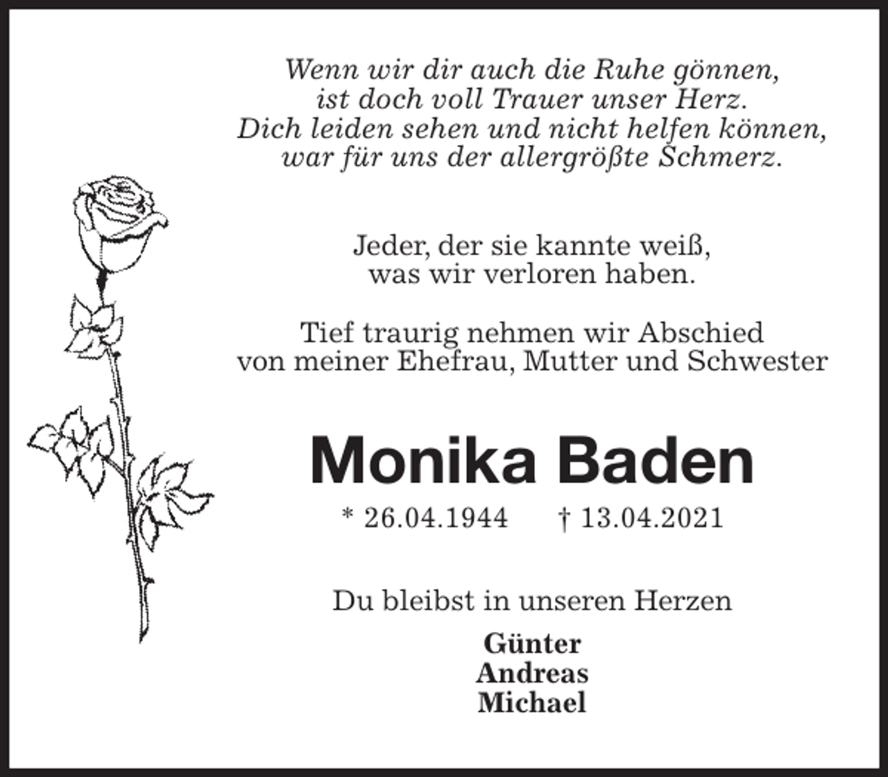 <p>Wenn wir dir auch die Ruhe gönnen,<br />ist doch voll Trauer unser Herz.<br />Dich leiden sehen und nicht helfen können,<br />war für uns der allergrößte Schmerz.</p>
<p>Jeder, der sie kannte weiß,<br />was wir verloren haben.</p>
<p>Tief traurig nehmen wir Abschied<br />von meiner Ehefrau, Mutter und Schwester<br />Monika Baden<br />* 26.04.1944 † 13.04.2021<br />Du bleibst in unseren Herzen<br />Günter<br />Andreas<br />Michael</p>