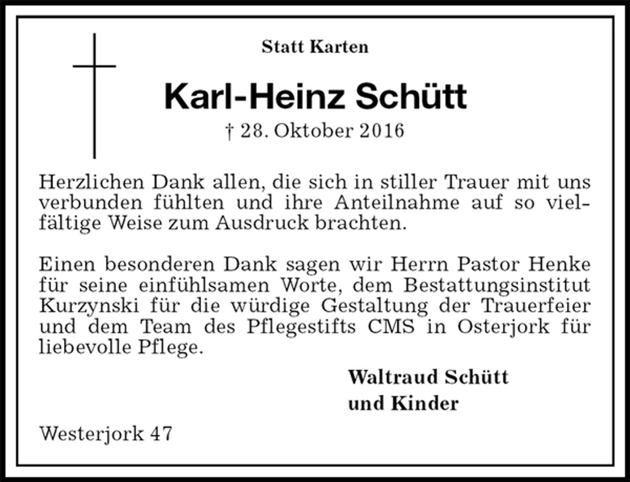 <p>Statt Karten<br />Karl-Heinz Schütt<br />† 28. Oktober 2016</p><p>Herzlichen Dank allen, die sich in stiller Trauer mit uns verbunden fühlten und ihre Anteilnahme auf so viel-<br />fältige Weise zum Ausdruck brachten.</p><p>Einen besonderen Dank sagen wir Herrn Pastor Henke für seine einfühlsamen Worte, dem Bestattungsinstitut Kurzynski für die würdige Gestaltung der Trauerfeier und dem Team des Pflegestifts CMS in Osterjork für<br />liebevolle Pflege.<br />Waltraud Schütt<br />und Kinder<br />Westerjork 47</p>
