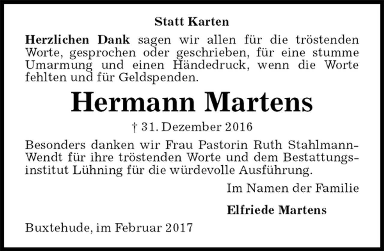 <p>Statt Karten<br />Herzlichen Dank sagen wir allen für die tröstenden Worte, gesprochen oder geschrieben, für eine stumme Umarmung und einen Händedruck, wenn die Worte fehlten und für Geldspenden.<br />Hermann Martens<br />† 31. Dezember 2016<br />Besonders danken wir Frau Pastorin Ruth Stahlmann-Wendt für ihre tröstenden Worte und dem Bestattungsinstitut Lühning für die würdevolle Ausführung.<br />Im Namen der Familie<br />Elfriede Martens<br />Buxtehude, im Februar 2017</p>
