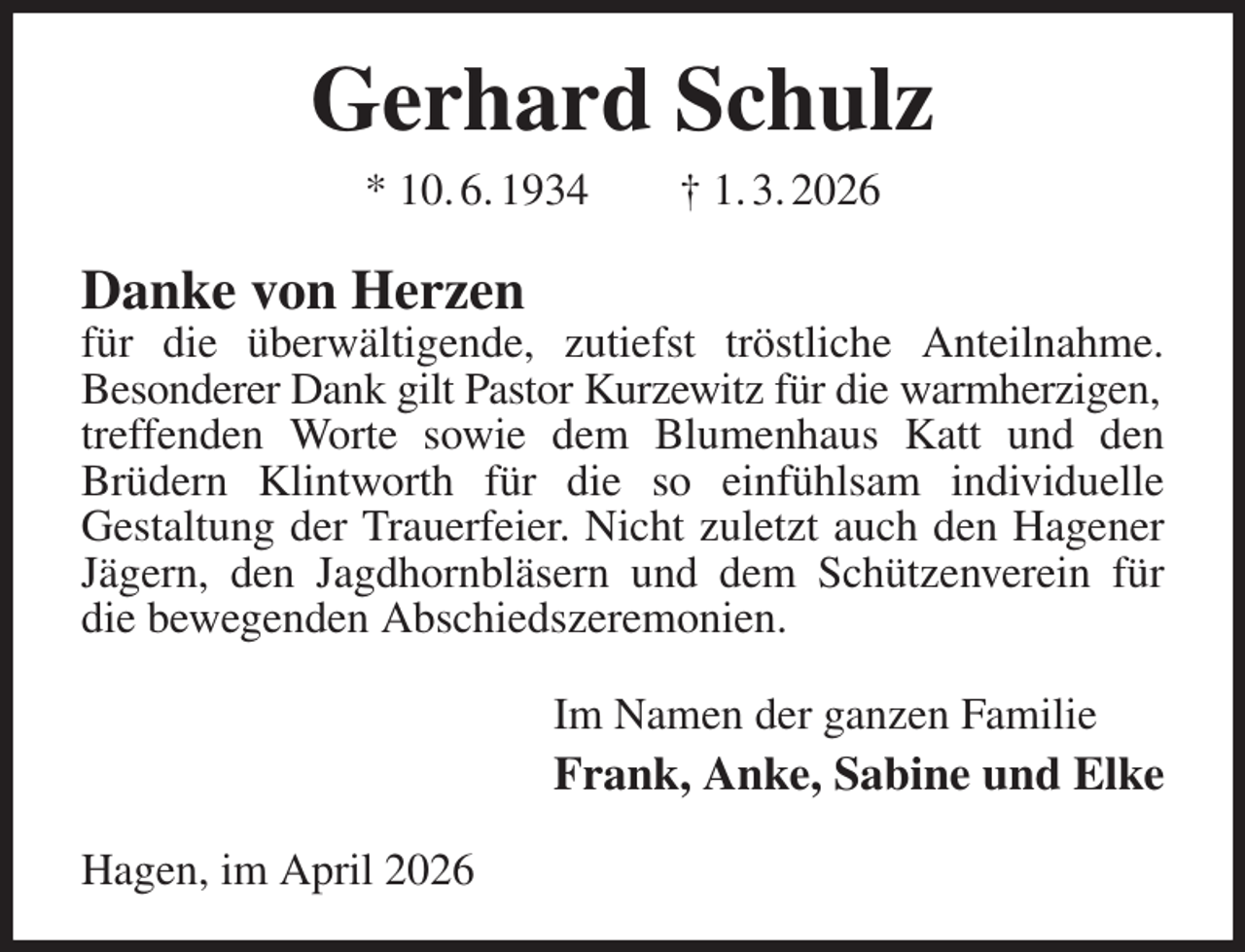 <p>Gerhard Schulz<br />* 10. 6. 1934 † 1. 3. 2026<br />Danke von Herzen<br />für die überwältigende, zutiefst tröstliche Anteilnahme.<br />Besonderer Dank gilt Pastor Kurzewitz für die warmherzigen,<br />treffenden Worte sowie dem Blumenhaus Katt und den<br />Brüdern Klintworth für die so einfühlsam individuelle<br />Gestaltung der Trauerfeier. Nicht zuletzt auch den Hagener Jägern, den Jagdhornbläsern und dem Schützenverein für die bewegenden Abschiedszeremonien.<br />Im Namen der ganzen Familie<br />Frank, Anke, Sabine und Elke<br />Hagen, im April 2026</p>