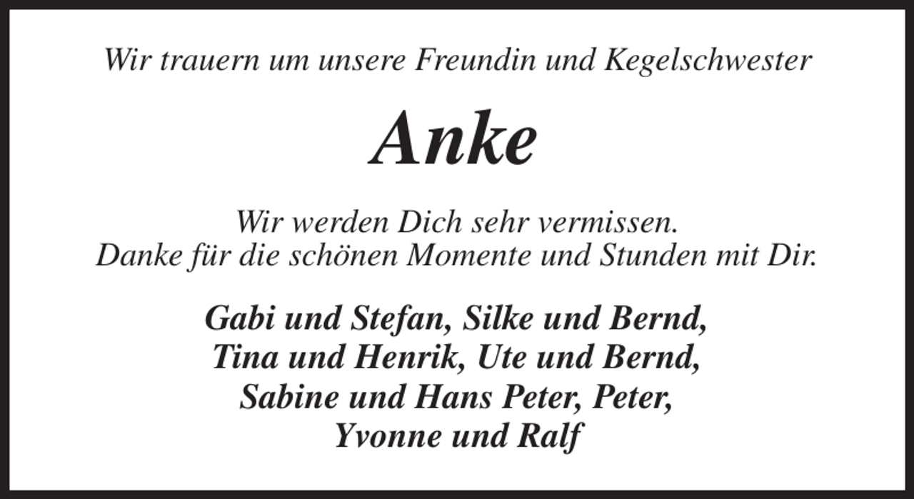 <p>Wir trauern um unsere Freundin und Kegelschwester<br />Anke<br />Wir werden Dich sehr vermissen.<br />Danke für die schönen Momente und Stunden mit Dir.<br />Gabi und Stefan, Silke und Bernd,<br />Tina und Henrik, Ute und Bernd,<br />Sabine und Hans Peter, Peter,<br />Yvonne und Ralf</p>