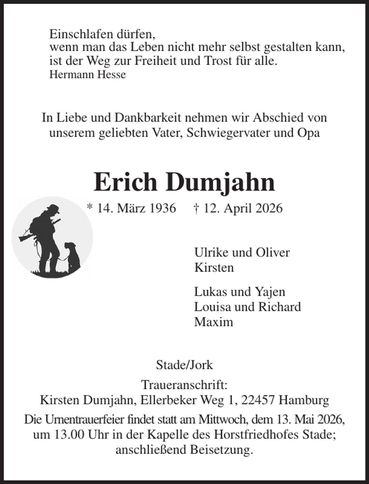 <p>Einschlafen dürfen,<br />wenn man das Leben nicht mehr selbst gestalten kann,<br />ist der Weg zur Freiheit und Trost für alle.<br />Hermann Hesse<br />In Liebe und Dankbarkeit nehmen wir Abschied von<br />unserem geliebten Vater, Schwiegervater und Opa<br />Erich Dumjahn<br />* 14. März 1936 † 12. April 2026<br />Ulrike und Oliver<br />Kirsten<br />Lukas und Yajen<br />Louisa und Richard<br />Maxim<br />Stade/Jork<br />Traueranschrift:<br />Kirsten Dumjahn, Ellerbeker Weg 1, 22457 Hamburg<br />Die Urnentrauerfeier findet statt am Mittwoch, dem 13. Mai 2026,<br />um 13.00 Uhr in der Kapelle des Horstfriedhofes Stade; anschließend Beisetzung.</p>