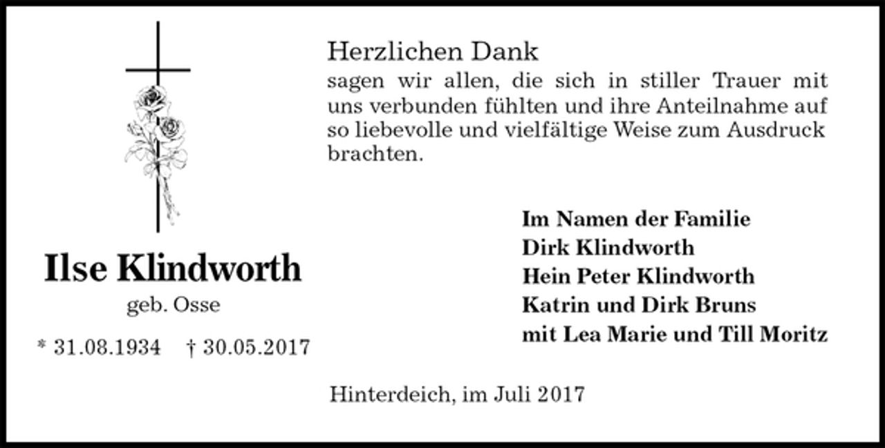 <p>Herzlichen Dank<br />sagen wir allen, die sich in stiller Trauer mit<br />uns verbunden fühlten und ihre Anteilnahme auf<br />so liebevolle und vielfältige Weise zum Ausdruck brachten.<br />Im Namen der Familie<br />Dirk Klindworth<br />Hein Peter Klindworth<br />Katrin und Dirk Bruns<br />mit Lea Marie und Till Moritz<br />Hinterdeich, im Juli 2017</p><p>Ilse Klindworth<br />geb. Osse</p><p>* 31.08.1934 † 30.05.2017</p>
