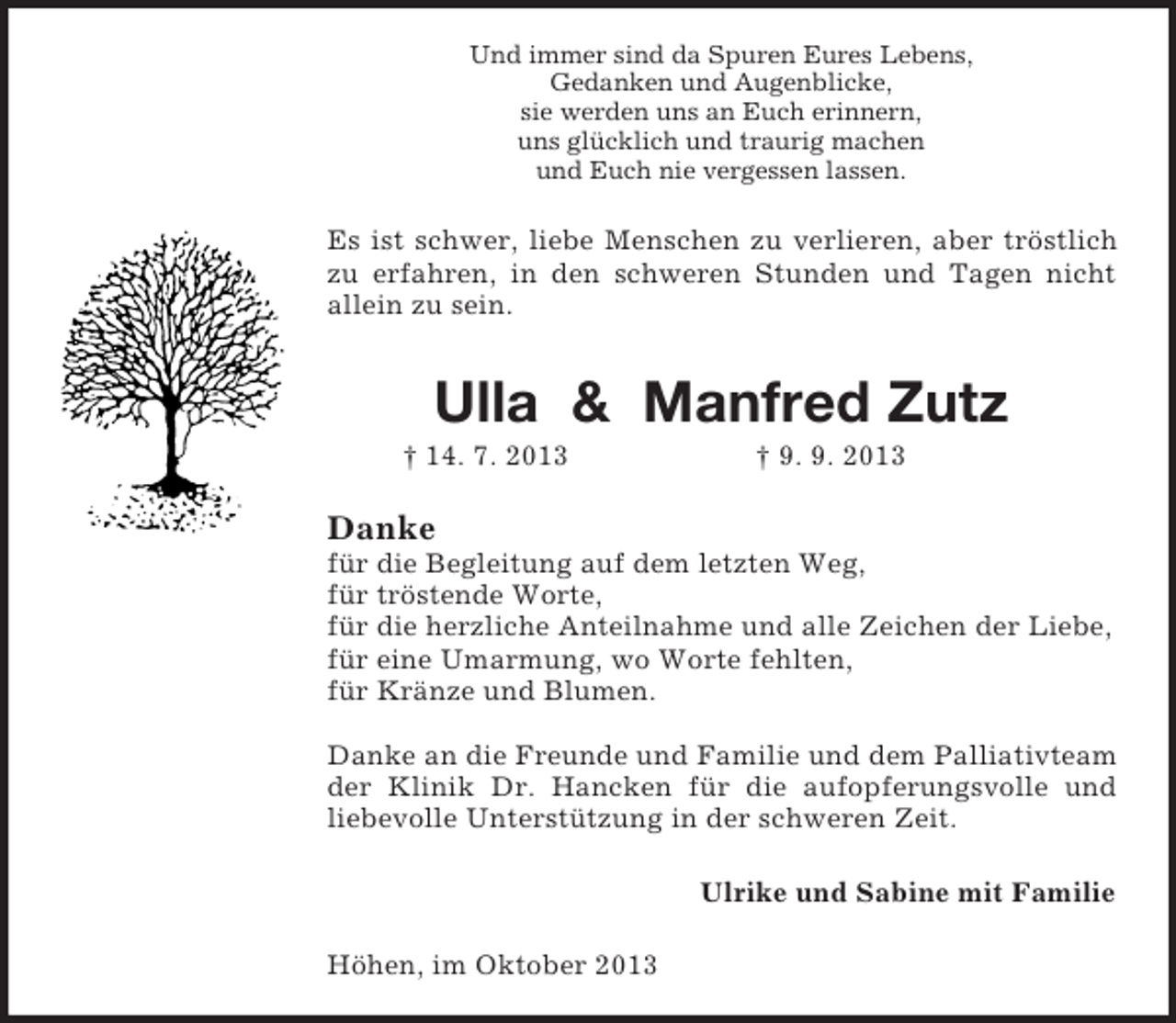 <p>Und immer sind da Spuren Eures Lebens,<br />Gedanken und Augenblicke,<br />sie werden uns an Euch erinnern,<br />uns glücklich und traurig machen<br />und Euch nie vergessen lassen.</p><p>Es ist schwer, liebe Menschen zu verlieren, aber tröstlich<br />zu erfahren, in den schweren Stunden und Tagen nicht<br />allein zu sein.</p><p>Ulla &amp; Manfred Zutz<br />† 14. 7. 2013</p><p>† 9. 9. 2013</p><p>Danke<br />für die Begleitung auf dem letzten Weg,<br />für tröstende Worte,<br />für die herzliche Anteilnahme und alle Zeichen der Liebe,<br />für eine Umarmung, wo Worte fehlten,<br />für Kränze und Blumen.<br />Danke an die Freunde und Familie und dem Palliativteam<br />der Klinik Dr. Hancken für die aufopferungsvolle und<br />liebevolle Unterstützung in der schweren Zeit.<br />Ulrike und Sabine mit Familie<br />Höhen, im Oktober 2013</p>