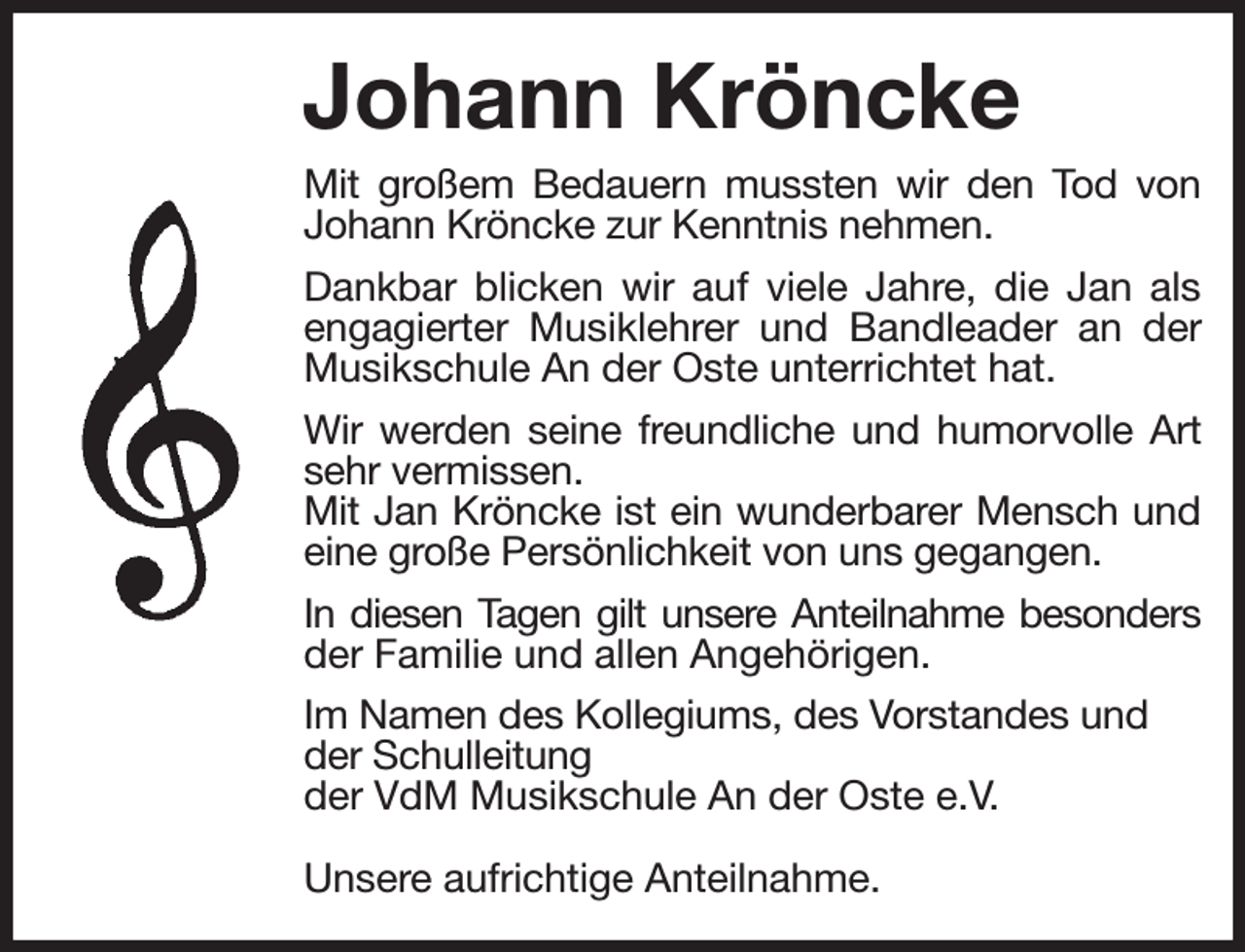 <p>Johann Kröncke<br />Mit großem Bedauern mussten wir den Tod von<br />Johann Kröncke zur Kenntnis nehmen.<br />Dankbar blicken wir auf viele Jahre, die Jan als<br />engagierter Musiklehrer und Bandleader an der<br />Musikschule An der Oste unterrichtet hat.<br />Wir werden seine freundliche und humorvolle Art<br />sehr vermissen.<br />Mit Jan Kröncke ist ein wunderbarer Mensch und<br />eine große Persönlichkeit von uns gegangen.<br />In diesen Tagen gilt unsere Anteilnahme besonders<br />der Familie und allen Angehörigen.<br />Im Namen des Kollegiums, des Vorstandes und<br />der Schulleitung<br />der VdM Musikschule An der Oste e.V.</p><p>Unsere aufrichtige Anteilnahme.</p>