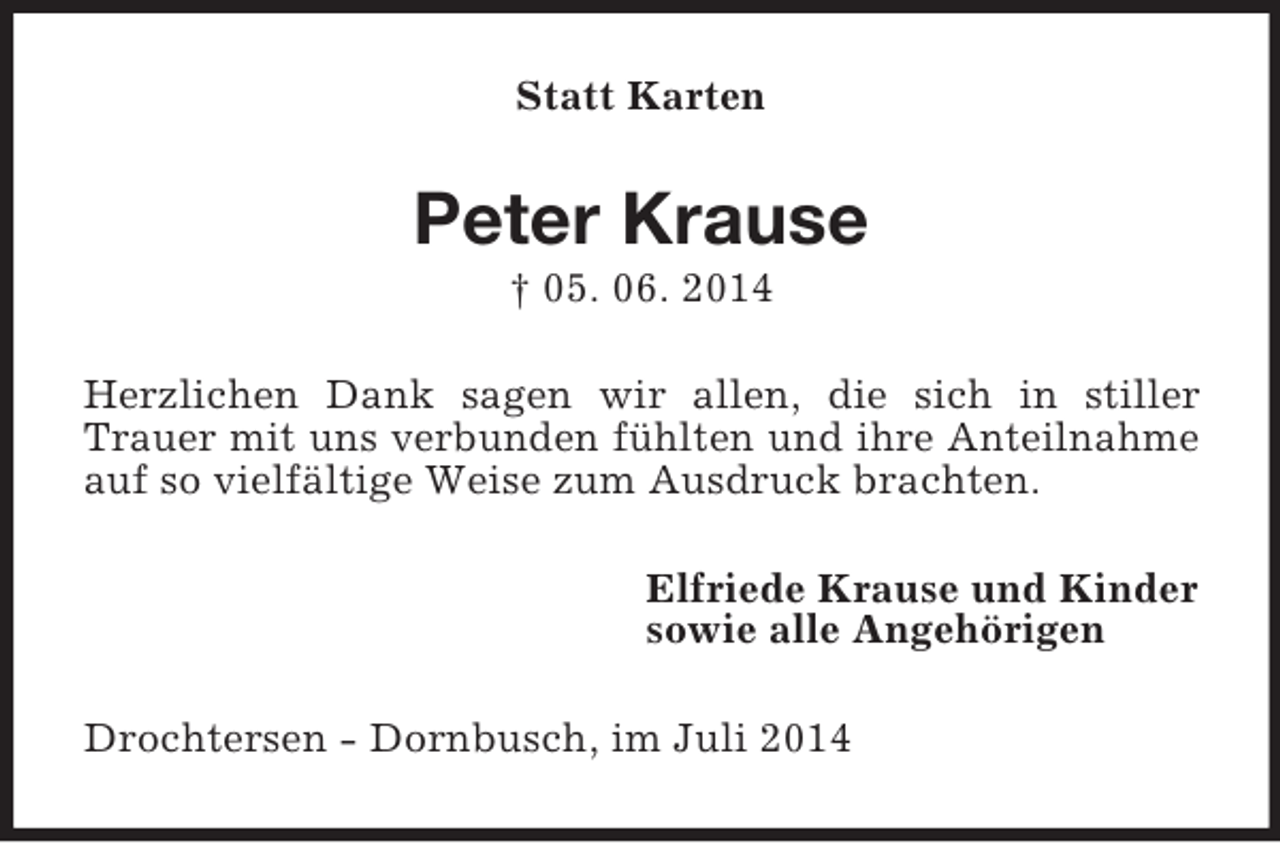 <p>Statt Karten<br />Peter Krause<br />† 05. 06. 2014<br />Herzlichen Dank sagen wir allen, die sich in stiller Trauer mit uns verbunden fühlten und ihre Anteilnahme auf so vielfältige Weise zum Ausdruck brachten.<br />Elfriede Krause und Kinder<br />sowie alle Angehörigen<br />Drochtersen - Dornbusch, im Juli 2014</p>