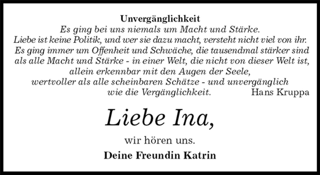 <p>Unvergänglichkeit<br />Es ging bei uns niemals um Macht und Stärke.<br />Liebe ist keine Politik, und wer sie dazu macht, versteht nicht viel von ihr.<br />Es ging immer um Offenheit und Schwäche, die tausendmal stärker sind<br />als alle Macht und Stärke - in einer Welt, die nicht von dieser Welt ist,<br />allein erkennbar mit den Augen der Seele,<br />wertvoller als alle scheinbaren Schätze - und unvergänglich<br />wie die Vergänglichkeit. Hans Kruppa<br />Liebe Ina,<br />wir hören uns.<br />Deine Freundin Katrin</p>