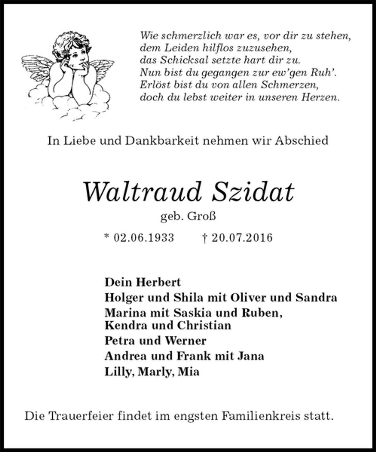 <p>Wie schmerzlich war es, vor dir zu stehen,<br />dem Leiden hilflos zuzusehen,<br />das Schicksal setzte hart dir zu.<br />Nun bist du gegangen zur ew’gen Ruh’.<br />Erlöst bist du von allen Schmerzen,<br />doch du lebst weiter in unseren Herzen.<br />In Liebe und Dankbarkeit nehmen wir Abschied<br />Waltraud Szidat<br />geb. Groß<br />* 02.06.1933 † 20.07.2016<br />Dein Herbert<br />Holger und Shila mit Oliver und Sandra<br />Marina mit Saskia und Ruben,<br />Kendra und Christian<br />Petra und Werner<br />Andrea und Frank mit Jana<br />Lilly, Marly, Mia<br />Die Trauerfeier findet im engsten Familienkreis statt.</p>