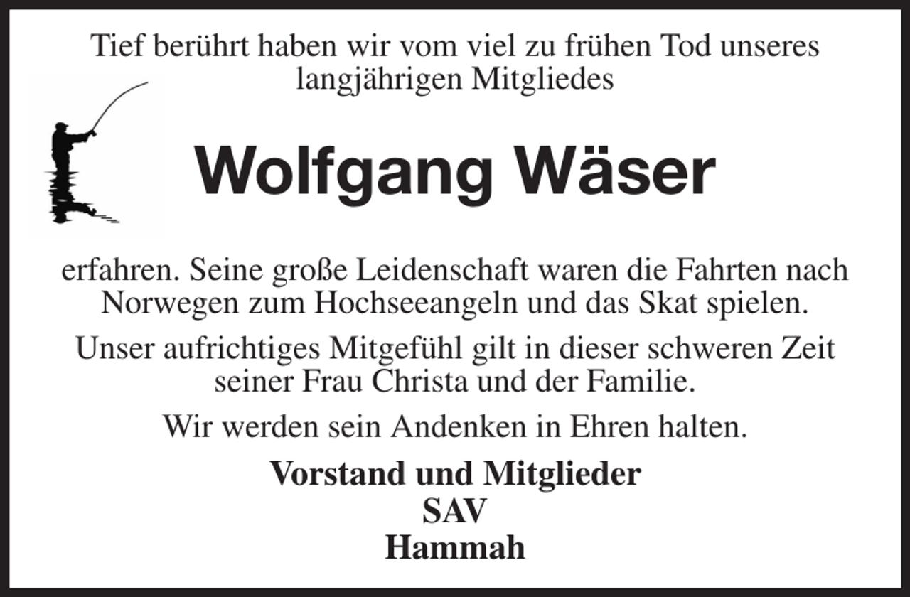 <p>Tief berührt haben wir vom viel zu frühen Tod unseres<br />langjährigen Mitgliedes<br />Wolfgang Wäser</p><p>erfahren. Seine große Leidenschaft waren die Fahrten nach Norwegen zum Hochseeangeln und das Skat spielen.<br />Unser aufrichtiges Mitgefühl gilt in dieser schweren Zeit seiner Frau Christa und der Familie.<br />Wir werden sein Andenken in Ehren halten.<br />Vorstand und Mitglieder<br />SAV<br />Hammah</p>