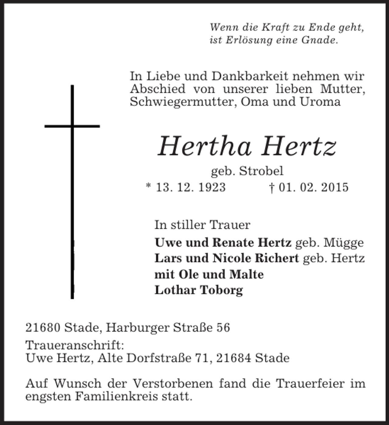 <p>Wenn die Kraft zu Ende geht,<br />ist Erlösung eine Gnade.<br />In Liebe und Dankbarkeit nehmen wir Abschied von unserer lieben Mutter, Schwiegermutter, Oma und Uroma<br />Hertha Hertz<br />geb. Strobel<br />* 13. 12. 1923 † 01. 02. 2015<br />In stiller Trauer<br />Uwe und Renate Hertz geb. Mügge<br />Lars und Nicole Richert geb. Hertz<br />mit Ole und Malte<br />Lothar Toborg<br />21680 Stade, Harburger Straße 56<br />Traueranschrift:<br />Uwe Hertz, Alte Dorfstraße 71, 21684 Stade</p><p>Auf Wunsch der Verstorbenen fand die Trauerfeier im engsten Familienkreis statt.</p>
