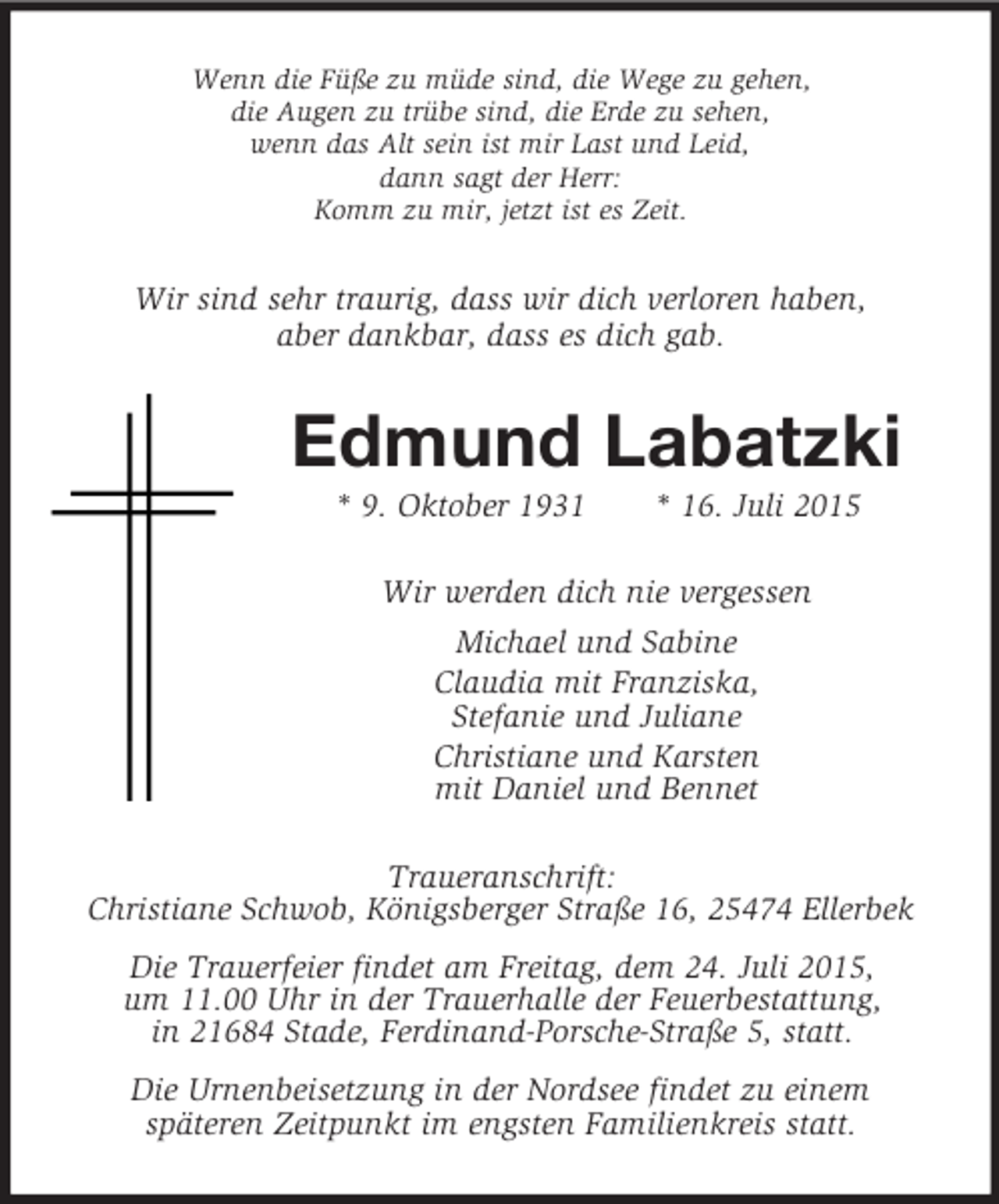 <p>Wenn die Füße zu müde sind, die Wege zu gehen,<br />die Augen zu trübe sind, die Erde zu sehen,<br />wenn das Alt sein ist mir Last und Leid,<br />dann sagt der Herr:<br />Komm zu mir, jetzt ist es Zeit.<br />Wir sind sehr traurig, dass wir dich verloren haben,<br />aber dankbar, dass es dich gab.<br />Edmund Labatzki<br />* 9. Oktober 1931 * 16. Juli 2015<br />Wir werden dich nie vergessen<br />Michael und Sabine<br />Claudia mit Franziska,<br />Stefanie und Juliane<br />Christiane und Karsten<br />mit Daniel und Bennet<br />Traueranschrift:<br />Christiane Schwob, Königsberger Straße 16, 25474 Ellerbek<br />Die Trauerfeier findet am Freitag, dem 24. Juli 2015,<br />um 11.00 Uhr in der Trauerhalle der Feuerbestattung,<br />in 21684 Stade, Ferdinand-Porsche-Straße 5, statt.<br />Die Urnenbeisetzung in der Nordsee findet zu einem<br />späteren Zeitpunkt im engsten Familienkreis statt.</p>