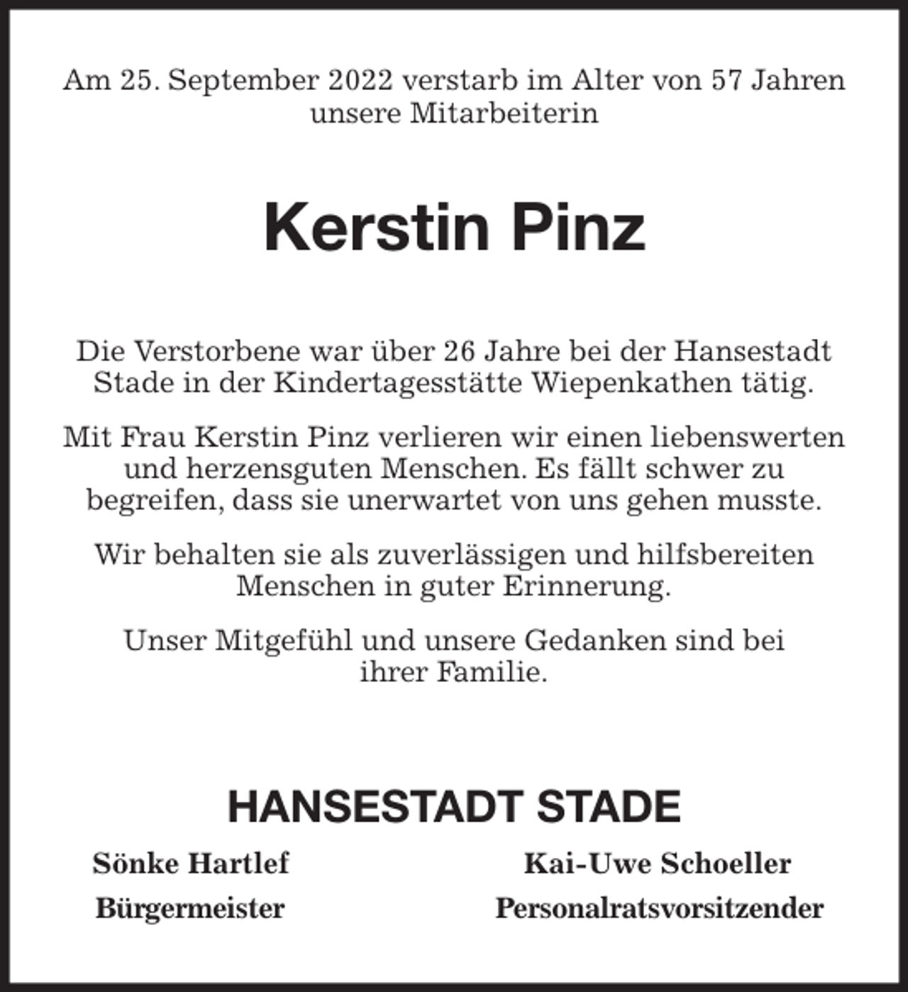 <p>Am 25. September 2022 verstarb im Alter von 57 Jahren unsere Mitarbeiterin<br />Kerstin Pinz<br />Die Verstorbene war über 26 Jahre bei der Hansestadt Stade in der Kindertagesstätte Wiepenkathen tätig.<br />Mit Frau Kerstin Pinz verlieren wir einen liebenswerten und herzensguten Menschen. Es fällt schwer zu<br />begreifen, dass sie unerwartet von uns gehen musste.<br />Wir behalten sie als zuverlässigen und hilfsbereiten Menschen in guter Erinnerung.<br />Unser Mitgefühl und unsere Gedanken sind bei<br />ihrer Familie.</p><p>HANSESTADT STADE<br />Sönke Hartlef Kai-Uwe Schoeller<br />Bürgermeister Personalratsvorsitzender</p>