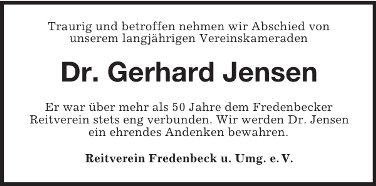 <p>Traurig und betroffen nehmen wir Abschied von<br />unserem langjährigen Vereinskameraden</p><p>Dr. Gerhard Jensen<br />Er war über mehr als 50 Jahre dem Fredenbecker<br />Reitverein stets eng verbunden. Wir werden Dr. Jensen<br />ein ehrendes Andenken bewahren.<br />Reitverein Fredenbeck u. Umg. e. V.</p>