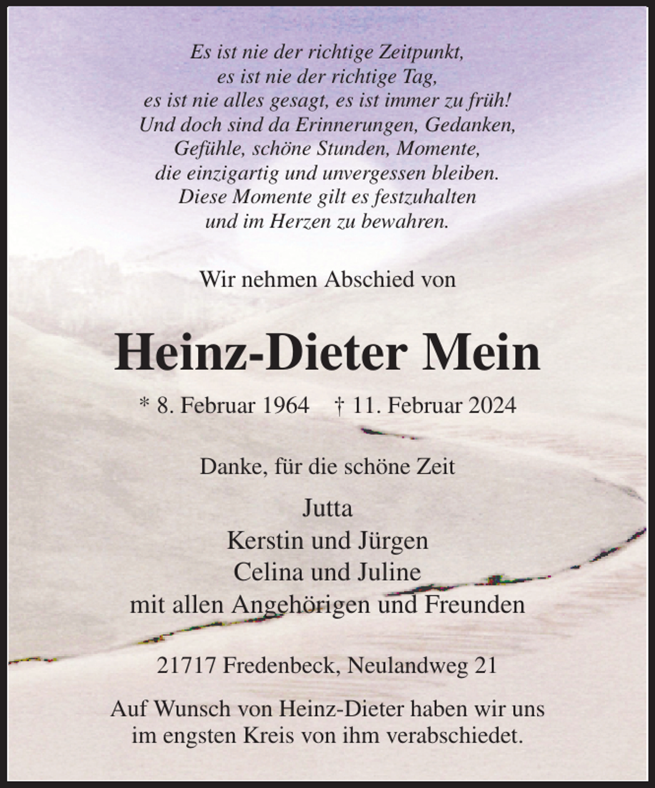 <p>Es ist nie der richtige Zeitpunkt,<br />es ist nie der richtige Tag,<br />es ist nie alles gesagt, es ist immer zu früh!<br />Und doch sind da Erinnerungen, Gedanken,<br />Gefühle, schöne Stunden, Momente,<br />die einzigartig und unvergessen bleiben.<br />Diese Momente gilt es festzuhalten<br />und im Herzen zu bewahren.<br />Wir nehmen Abschied von<br />Heinz-Dieter Mein<br />* 8. Februar 1964 † 11. Februar 2024<br />Danke, für die schöne Zeit<br />Jutta<br />Kerstin und Jürgen<br />Celina und Juline<br />mit allen Angehörigen und Freunden<br />21717 Fredenbeck, Neulandweg 21<br />Auf Wunsch von Heinz-Dieter haben wir uns<br />im engsten Kreis von ihm verabschiedet.</p>