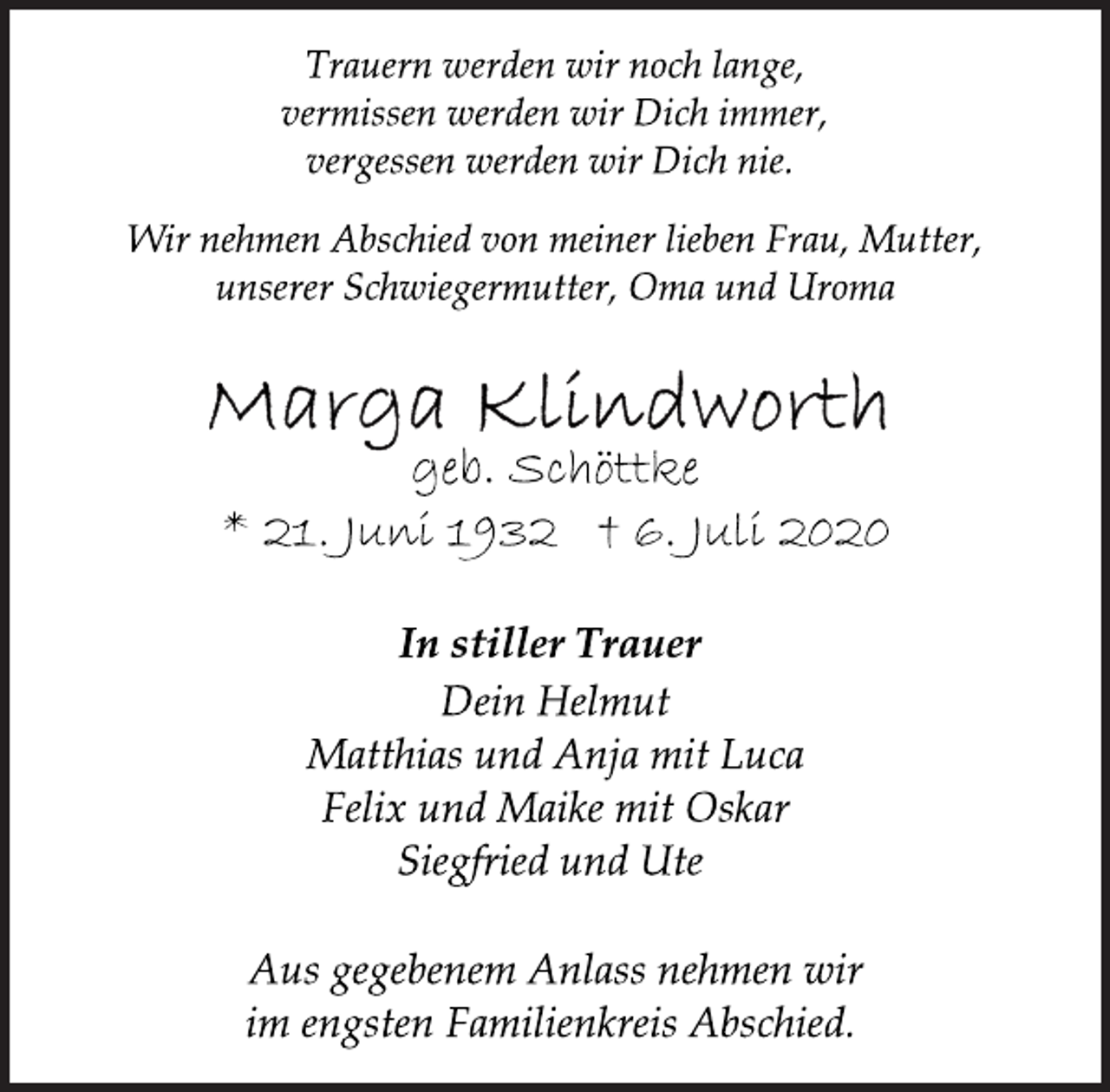 <p>Trauern werden wir noch lange,<br />vermissen werden wir Dich immer,<br />vergessen werden wir Dich nie.</p>
<p>Wir nehmen Abschied von meiner lieben Frau, Mutter,<br />unserer Schwiegermutter, Oma und Uroma</p>
<p>Marga Klindworth<br />geb. Schöttke<br />* 21. Juni 1932 † 6. Juli 2020</p>
<p>In stiller Trauer<br />Dein Helmut<br />Matthias und Anja mit Luca<br />Felix und Maike mit Oskar<br />Siegfried und Ute</p>
<p>Aus gegebenem Anlass nehmen wir<br />im engsten Familienkreis Abschied.<br />Wir nehmen Abschied von meiner lieben Frau, Mutter,<br />unserer Schwiegermutter, Oma und Uroma</p>