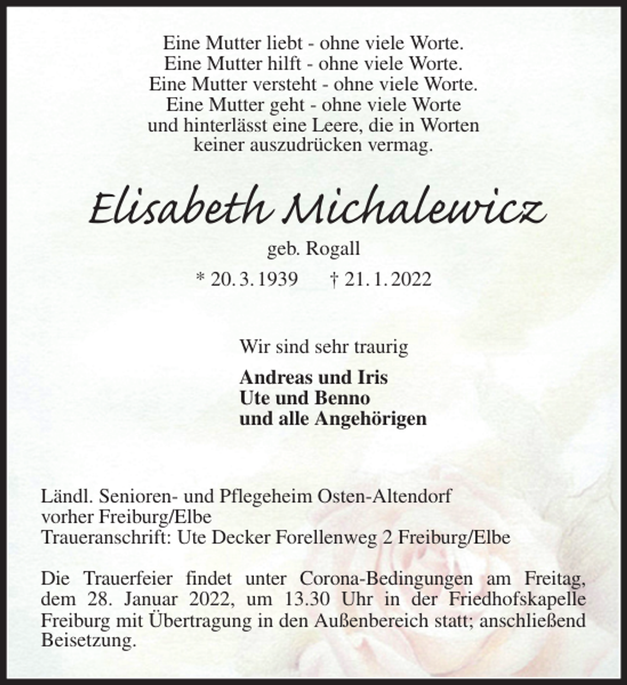 <p>Eine Mutter liebt - ohne viele Worte.<br />Eine Mutter hilft - ohne viele Worte.<br />Eine Mutter versteht - ohne viele Worte.<br />Eine Mutter geht - ohne viele Worte<br />und hinterlässt eine Leere, die in Worten<br />keiner auszudrücken vermag.<br />Elisabeth Michalewicz<br />geb. Rogall<br />* 20. 3. 1939 † 21. 1. 2022</p>
<p>Wir sind sehr traurig<br />Andreas und Iris<br />Ute und Benno<br />und alle Angehörigen<br />Ländl. Senioren- und Pflegeheim Osten-Altendorf<br />vorher Freiburg/Elbe<br />Traueranschrift: Ute Decker Forellenweg 2 Freiburg/Elbe</p>
<p>Die Trauerfeier findet unter Corona-Bedingungen am Freitag,<br />dem 28. Januar 2022, um 13.30 Uhr in der Friedhofskapelle<br />Freiburg mit Übertragung in den Außenbereich statt; anschließend Beisetzung.</p>