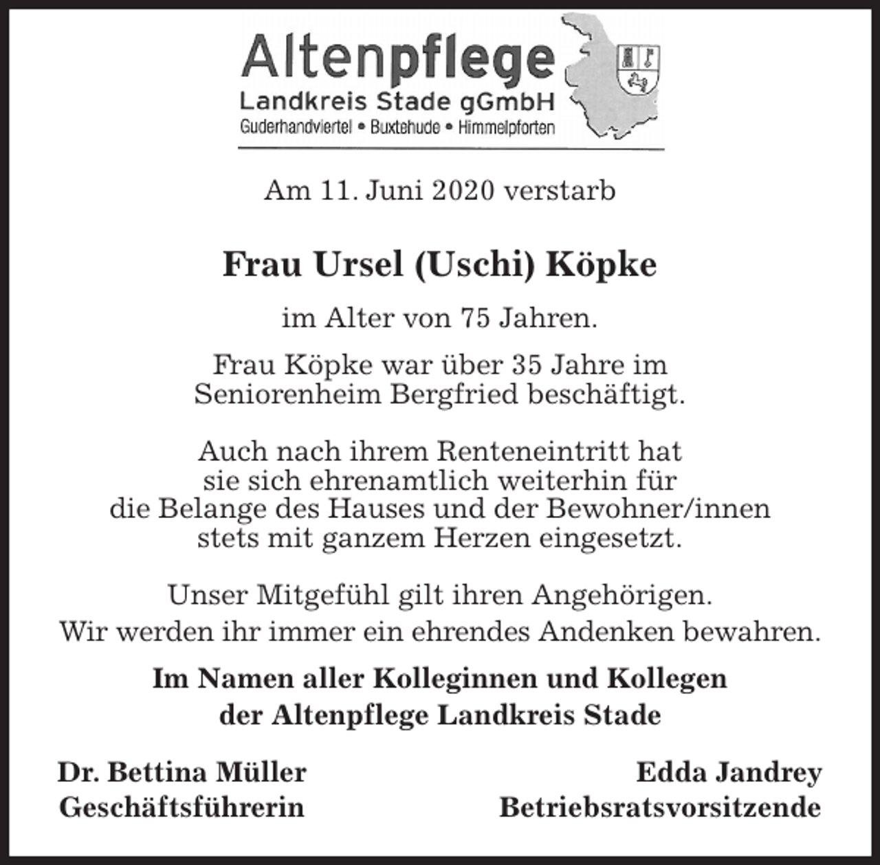<p>Am 11. Juni 2020 verstarb<br />Frau Ursel (Uschi) Köpke<br />im Alter von 75 Jahren.<br />Frau Köpke war über 35 Jahre im<br />Seniorenheim Bergfried beschäftigt.</p>
<p>Auch nach ihrem Renteneintritt hat<br />sie sich ehrenamtlich weiterhin für<br />die Belange des Hauses und der Bewohner/innen<br />stets mit ganzem Herzen eingesetzt.</p>
<p>Unser Mitgefühl gilt ihren Angehörigen.<br />Wir werden ihr immer ein ehrendes Andenken bewahren.<br />Im Namen aller Kolleginnen und Kollegen<br />der Altenpflege Landkreis Stade</p>
<p>Dr. Bettina Müller Edda Jandrey<br />Geschäftsführerin Betriebsratsvorsitzende</p>