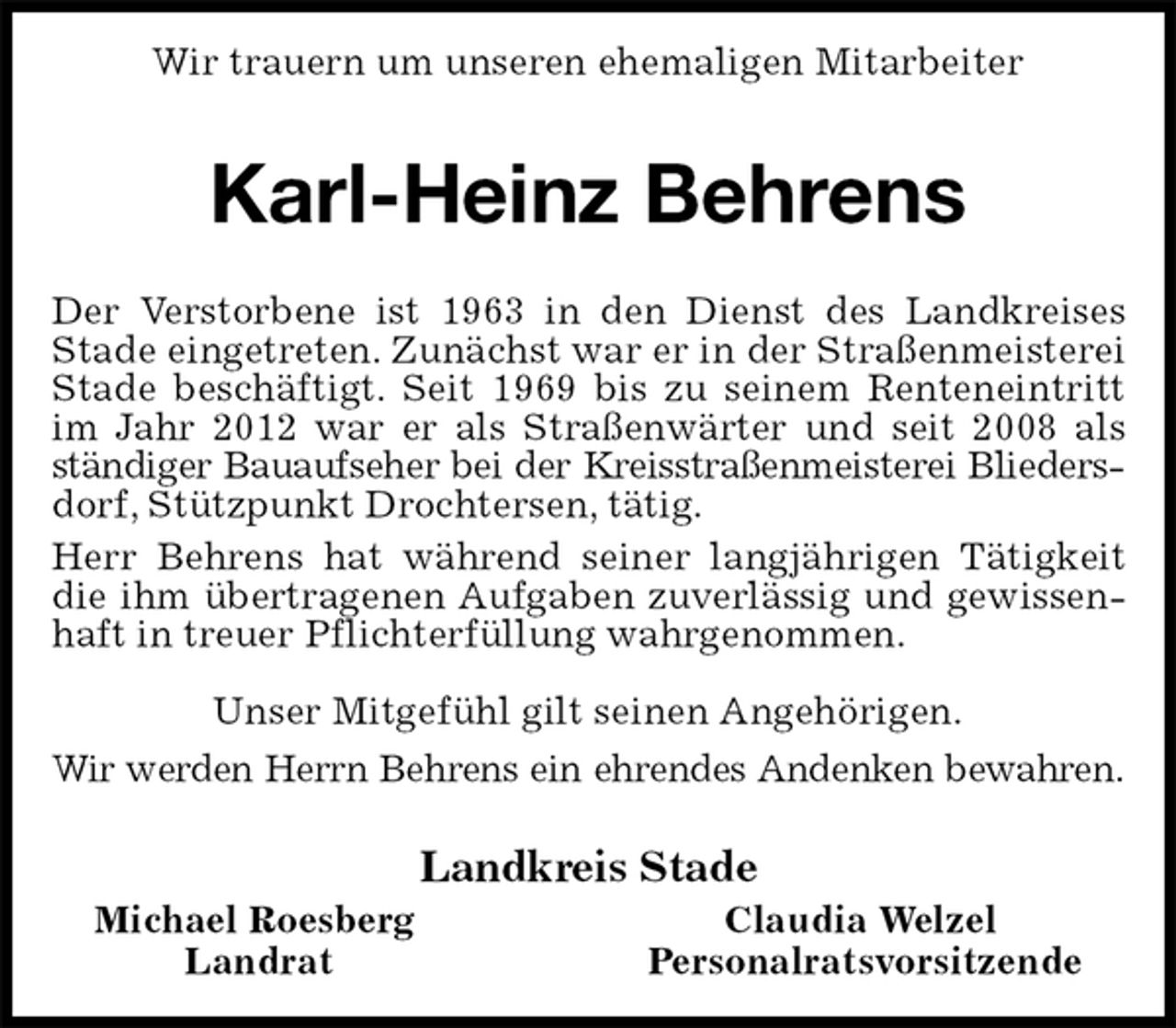 <p>Wir trauern um unseren ehemaligen Mitarbeiter<br />Karl-Heinz Behrens<br />Der Verstorbene ist 1963 in den Dienst des Landkreises Stade eingetreten. Zunächst war er in der Straßenmeisterei Stade beschäftigt. Seit 1969 bis zu seinem Renteneintritt im Jahr 2012 war er als Straßenwärter und seit 2008 als ständiger Bauaufseher bei der Kreisstraßenmeisterei Blieders-<br />dorf, Stützpunkt Drochtersen, tätig.<br />Herr Behrens hat während seiner langjährigen Tätigkeit die ihm übertragenen Aufgaben zuverlässig und gewissenhaft in treuer Pflichterfüllung wahrgenommen.<br />Unser Mitgefühl gilt seinen Angehörigen.<br />Wir werden Herrn Behrens ein ehrendes Andenken bewahren.<br />Landkreis Stade<br />Michael Roesberg Claudia Welzel<br />Landrat Personalratsvorsitzende</p>