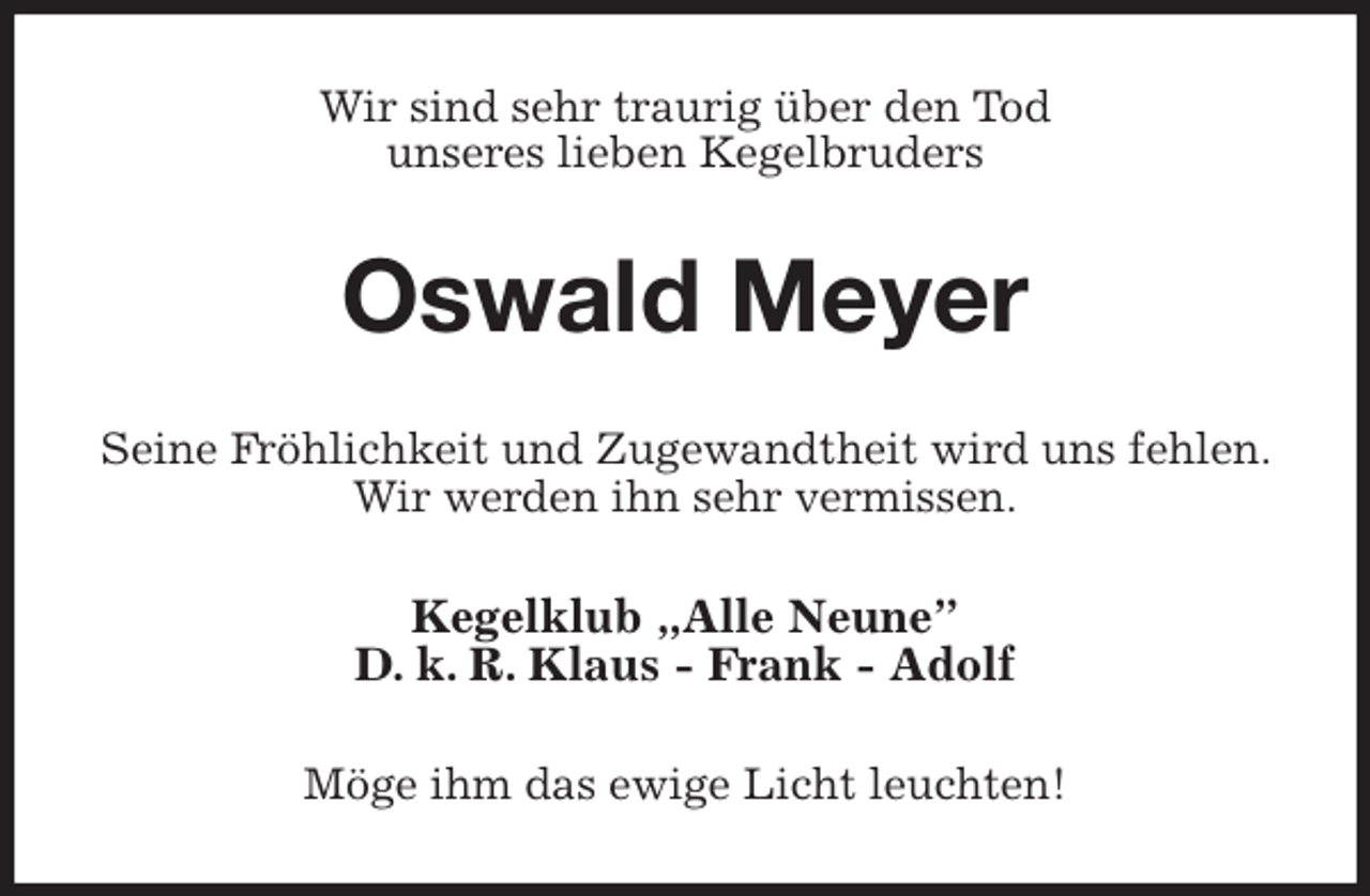 <p>Wir sind sehr traurig über den Tod<br />unseres lieben Kegelbruders<br />Oswald Meyer<br />Seine Fröhlichkeit und Zugewandtheit wird uns fehlen. Wir werden ihn sehr vermissen.<br />Kegelklub „Alle Neune”<br />D. k. R. Klaus - Frank - Adolf<br />Möge ihm das ewige Licht leuchten!</p>