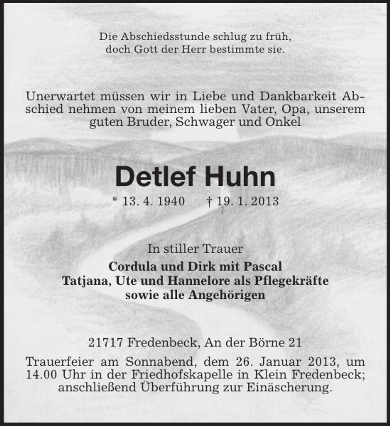 <p>Die Abschiedsstunde schlug zu früh,<br />doch Gott der Herr bestimmte sie.</p><p>Unerwartet müssen wir in Liebe und Dankbarkeit Abschied nehmen von meinem lieben Vater, Opa, unserem<br />guten Bruder, Schwager und Onkel</p><p>Detlef Huhn<br />* 13. 4. 1940</p><p>† 19. 1. 2013</p><p>In stiller Trauer<br />Cordula und Dirk mit Pascal<br />Tatjana, Ute und Hannelore als Pflegekräfte<br />sowie alle Angehörigen</p><p>21717 Fredenbeck, An der Börne 21<br />Trauerfeier am Sonnabend, dem 26. Januar 2013, um<br />14.00 Uhr in der Friedhofskapelle in Klein Fredenbeck;<br />anschließend Überführung zur Einäscherung.</p>