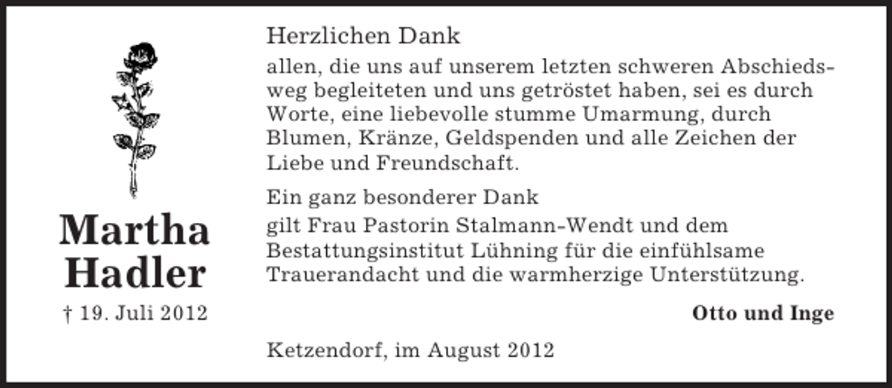 <p>Herzlichen Dank<br />allen, die uns auf unserem letzten schweren Abschiedsweg begleiteten und uns getröstet haben, sei es durch<br />Worte, eine liebevolle stumme Umarmung, durch<br />Blumen, Kränze, Geldspenden und alle Zeichen der<br />Liebe und Freundschaft.</p><p>Martha<br />Hadler</p><p>Ein ganz besonderer Dank<br />gilt Frau Pastorin Stalmann-Wendt und dem<br />Bestattungsinstitut Lühning für die einfühlsame<br />Trauerandacht und die warmherzige Unterstützung.<br />Otto und Inge</p><p>† 19. Juli 2012<br />Ketzendorf, im August 2012</p>