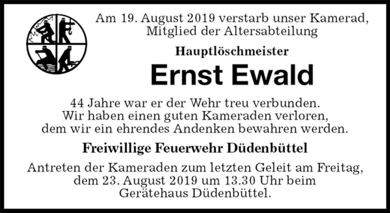 <p>Am 19. August 2019 verstarb unser Kamerad,<br />Mitglied der Altersabteilung<br />Hauptlöschmeister<br />Ernst Ewald<br />44 Jahre war er der Wehr treu verbunden.<br />Wir haben einen guten Kameraden verloren,<br />dem wir ein ehrendes Andenken bewahren werden.<br />Freiwillige Feuerwehr Düdenbüttel<br />Antreten der Kameraden zum letzten Geleit am Freitag, dem 23. August 2019 um 13.30 Uhr beim<br />Gerätehaus Düdenbüttel.</p>