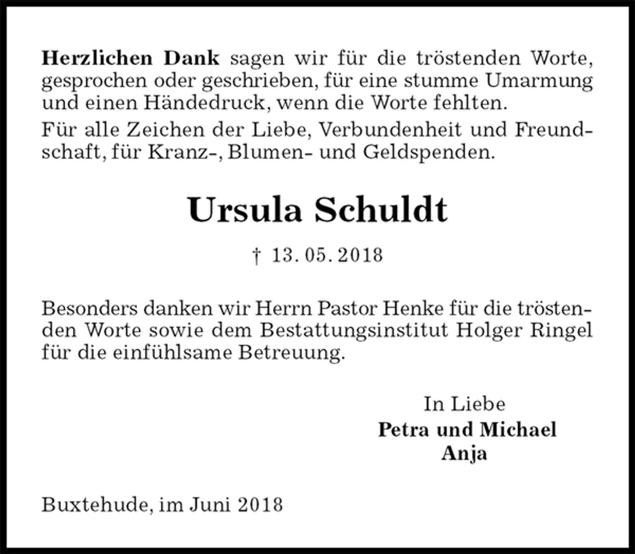 <p>Herzlichen Dank sagen wir für die tröstenden Worte,<br />gesprochen oder geschrieben, für eine stumme Umarmung<br />und einen Händedruck, wenn die Worte fehlten.<br />Für alle Zeichen der Liebe, Verbundenheit und Freundschaft, für Kranz-, Blumen- und Geldspenden.<br />Ursula Schuldt<br />† 13. 05. 2018<br />Besonders danken wir Herrn Pastor Henke für die trösten-<br />den Worte sowie dem Bestattungsinstitut Holger Ringel für die einfühlsame Betreuung.<br />In Liebe<br />Petra und Michael<br />Anja<br />Buxtehude, im Juni 2018</p>