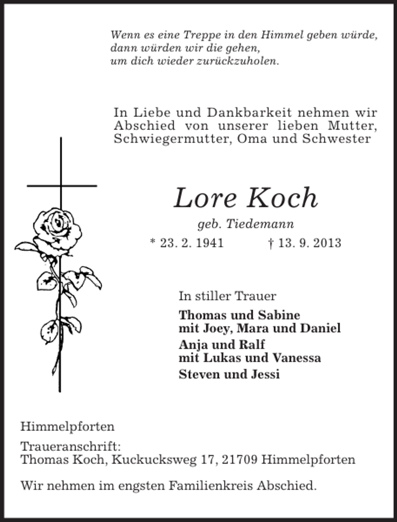 <p>Wenn es eine Treppe in den Himmel geben würde,<br />dann würden wir die gehen,<br />um dich wieder zurückzuholen.</p>
<p>In Liebe und Dankbarkeit nehmen wir<br />Abschied von unserer lieben Mutter,<br />Schwiegermutter, Oma und Schwester</p>
<p>Lore Koch<br />geb. Tiedemann<br />* 23. 2. 1941<br />† 13. 9. 2013</p>
<p>In stiller Trauer<br />Thomas und Sabine<br />mit Joey, Mara und Daniel<br />Anja und Ralf<br />mit Lukas und Vanessa<br />Steven und Jessi</p>
<p>Himmelpforten<br />Traueranschrift:<br />Thomas Koch, Kuckucksweg 17, 21709 Himmelpforten<br />Wir nehmen im engsten Familienkreis Abschied.</p>