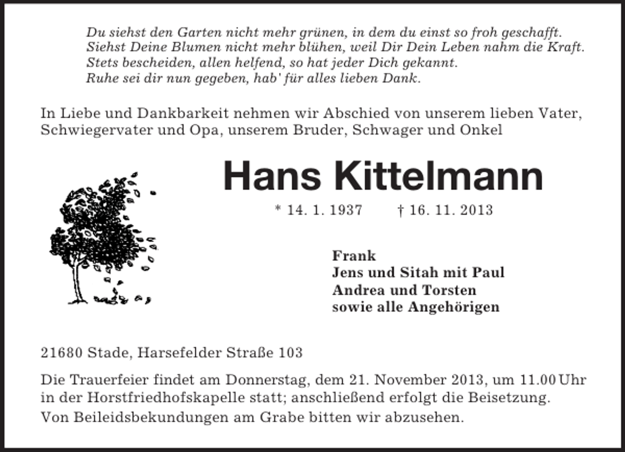 <p>Du siehst den Garten nicht mehr grünen, in dem du einst so froh geschafft.<br />Siehst Deine Blumen nicht mehr blühen, weil Dir Dein Leben nahm die Kraft.<br />Stets bescheiden, allen helfend, so hat jeder Dich gekannt.<br />Ruhe sei dir nun gegeben, hab' für alles lieben Dank.</p><p>In Liebe und Dankbarkeit nehmen wir Abschied von unserem lieben Vater,<br />Schwiegervater und Opa, unserem Bruder, Schwager und Onkel</p><p>Hans Kittelmann<br />* 14. 1. 1937</p><p>† 16. 11. 2013</p><p>Frank<br />Jens und Sitah mit Paul<br />Andrea und Torsten<br />sowie alle Angehörigen<br />21680 Stade, Harsefelder Straße 103<br />Die Trauerfeier findet am Donnerstag, dem 21. November 2013, um 11.00 Uhr<br />in der Horstfriedhofskapelle statt; anschließend erfolgt die Beisetzung.<br />Von Beileidsbekundungen am Grabe bitten wir abzusehen.</p>